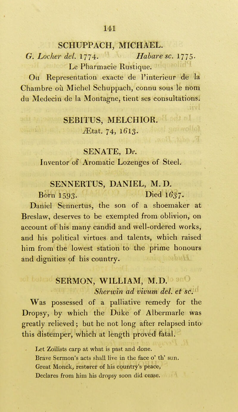 SCHUPPACH, MICHAEL. G. Locher del. 1774. Habare sc. 1775. Le Pharmacie Rustique. Ou Representation exacte de l'interieur de la Chambre ou Michel Schuppach, connu sous le nora du Medecin de la Montagne, tient ses consultations. SEBITUS, MELCHIOR. iEtat. 74, 1613. SENATE, Dr. Inventor of Aromatic Lozenges of Steel. SENNERTUS, DANIEL, M.D. Born 1593. Died 16*37. Daniel Sennertus, the son of a shoemaker at Breslaw, deserves to be exempted from oblivion, on account of his many candid and well-ordered works, and his political virtues and talents, which raised him from the lowest station to the prime honours and dignities of his country. SERMON, WILLIAM, M.D. Sherwin ad vivum del. et sc:™ Was possessed of a palliative remedy for the Dropsy, by which the Duke of Albermarle was greatly relieved; but he not long after relapsed into this distemper, which at length proved fatal. Let Zoilists carp at what is past and done. Brave Sermon's acts shall live in the face o' th' sun. Great Monck, restorer of his country's peace, Declares from him his dropsy soon did cease.