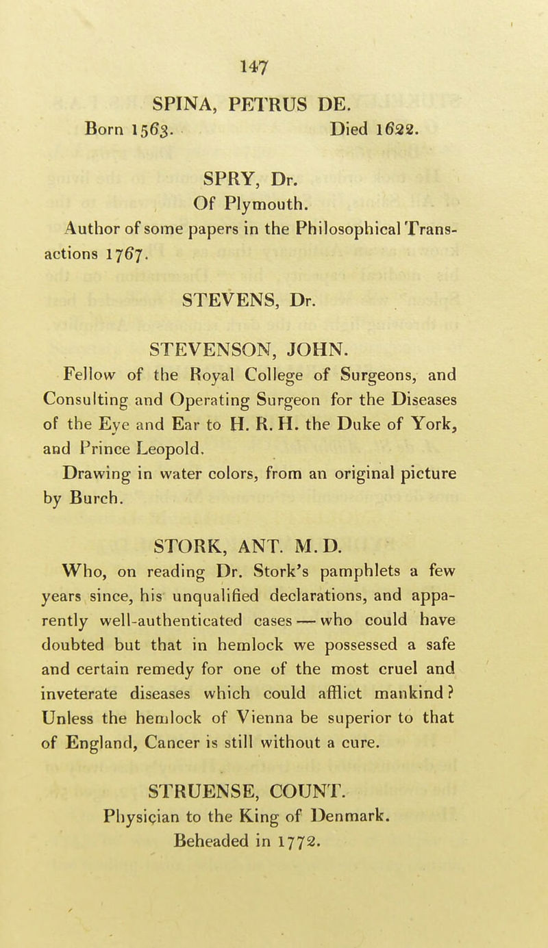 SPINA, PETRUS DE. Born 1563. Died 1022. SPRY, Dr. Of Plymouth. Author of some papers in the Philosophical Trans- actions 1767. STEVENS, Dr. STEVENSON, JOHN. Fellow of the Royal College of Surgeons, and Consulting and Operating Surgeon for the Diseases of the Eve and Ear to H. R. H. the Duke of York, and Prince Leopold. Drawing in water colors, from an original picture by Burch. STORK, ANT. M.D. Who, on reading Dr. Stork's pamphlets a few years since, his unqualified declarations, and appa- rently well-authenticated cases — who could have doubted but that in hemlock we possessed a safe and certain remedy for one of the most cruel and inveterate diseases which could afflict mankind ? Unless the hemlock of Vienna be superior to that of England, Cancer is still without a cure. STRUENSE, COUNT. Physician to the King of Denmark. Beheaded in 1772.