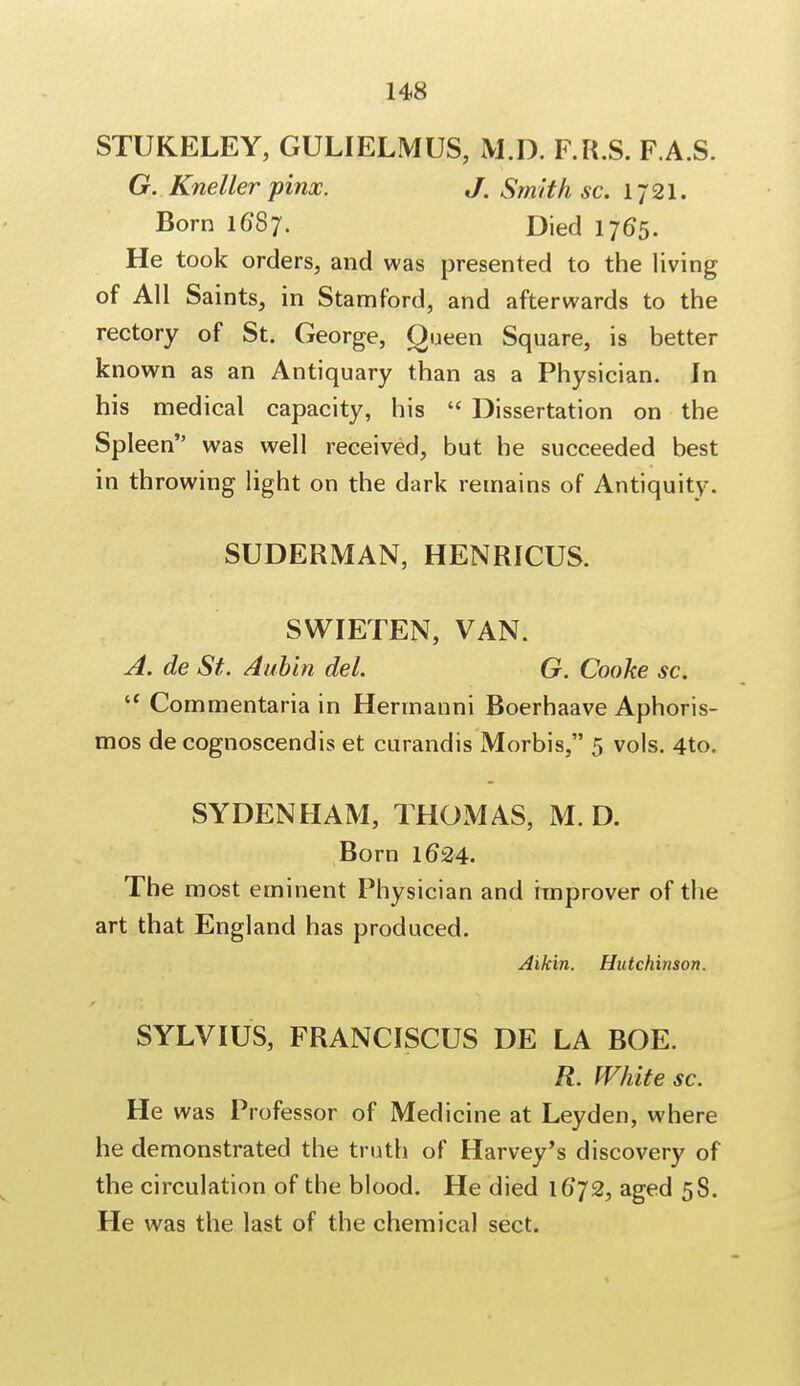 STUKELEY, GULIELMUS, M.D. F.R.S. F.A.S. G. Kneller pinx. J. Smith sc. 1721. Born 1687. Died 1765. He took orders, and was presented to the living of All Saints, in Stamford, and afterwards to the rectory of St. George, Queen Square, is better known as an Antiquary than as a Physician. In his medical capacity, his  Dissertation on the Spleen was well received, but he succeeded best in throwing light on the dark remains of Antiquity. SUDERMAN, HENRICUS. SWIETEN, VAN. A. de St. Aubin del. G. Cooke sc. u Commentaria in Hermanni Boerhaave Aphoris- mos de cognoscendis et curandis Morbis, 5 vols. 4to. SYDENHAM, THOMAS, M.D. Born 1624. The most eminent Physician and improver of the art that England has produced. Aikin. Hutchinson. SYLVIUS, FRANCISCUS DE LA BOE. R. White sc. He was Professor of Medicine at Leyden, where he demonstrated the truth of Harvey's discovery of the circulation of the blood. He died 16*72, aged 58. He was the last of the chemical sect.