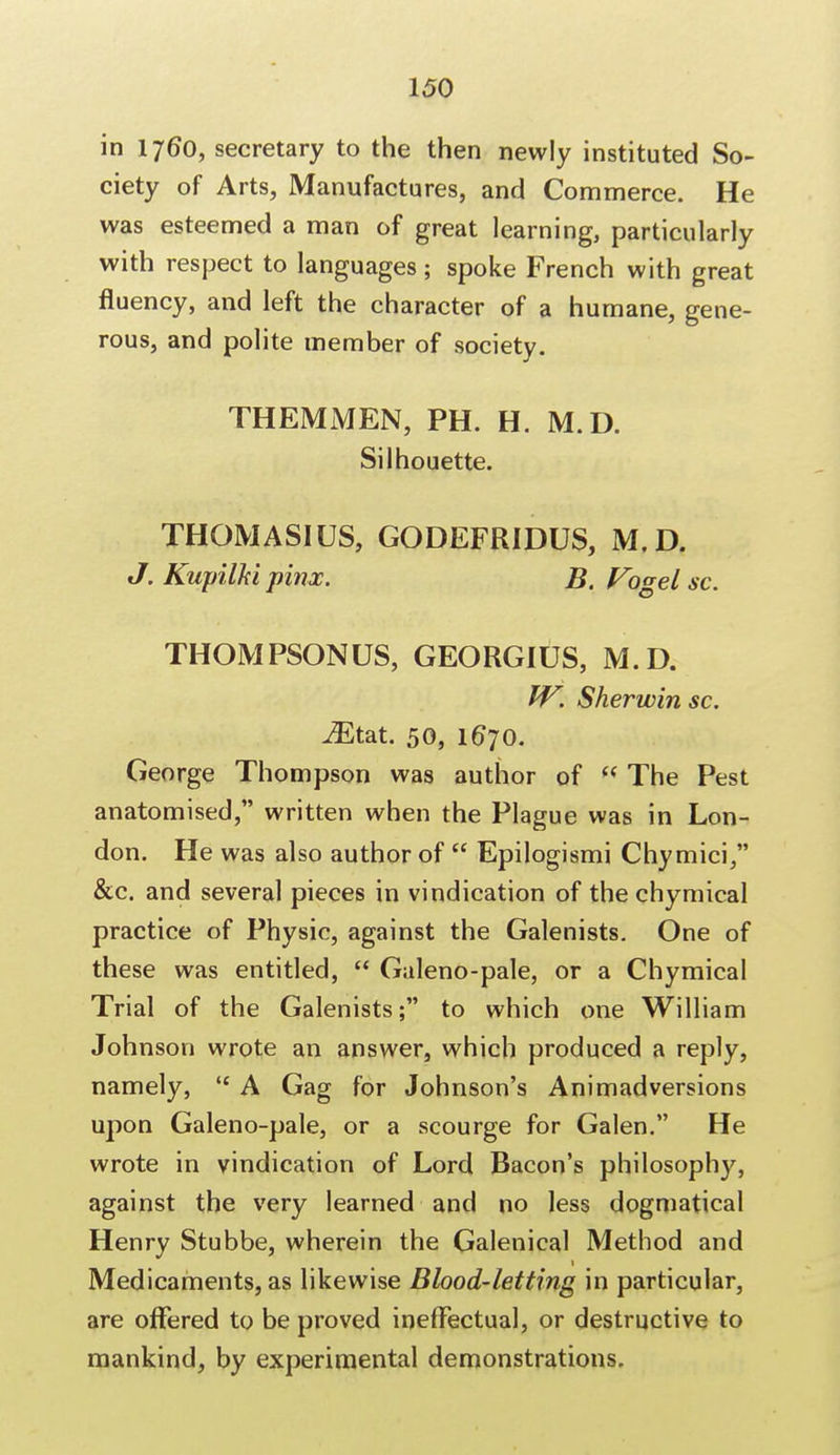 in 176*0, secretary to the then newly instituted So- ciety of Arts, Manufactures, and Commerce. He was esteemed a man of great learning, particularly with respect to languages; spoke French with great fluency, and left the character of a humane, gene- rous, and polite member of society. THEMMEN, PH. H. M.D. Silhouette. THOMASIUS, GODEFRIDUS, M.D. J. Kupilkl pinx. B. Vogel sc. THOMPSONUS, GEORGIUS, M.D. IV. Sherwin sc. iEtat. 50, 1670. George Thompson was author of  The Pest anatomised, written when the Plague was in Lon- don. He was also author of  Epilogismi Chymici, &c. and several pieces in vindication of the chymical practice of Physic, against the Galenists. One of these was entitled,  Galeno-pale, or a Chymical Trial of the Galenists; to which one William Johnson wrote an answer, which produced a reply, namely,  A Gag for Johnson's Animadversions upon Galeno-pale, or a scourge for Galen. He wrote in vindication of Lord Bacon's philosophy, against the very learned and no less dogmatical Henry Stubbe, wherein the Galenical Method and Medicaments, as likewise Blood-letting in particular, are offered to be proved ineffectual, or destructive to mankind, by experimental demonstrations.