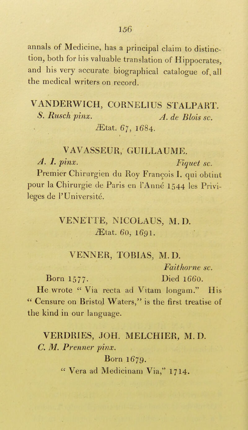 annals of Medicine, has a principal claim to distinc- tion, both for his valuable translation of Hippocrates, and his very accurate biographical catalogue of, all the medical writers on record. VANDERWICH, CORNELIUS STALPART. S. Rusch pinx. A. de Blois sc. iEtat. 6*7, 1684. 1 VAVASSEUR, GUILLAUME. A. I. pinx. Fiquet sc. Premier Chirurgien du Roy Francois I. qui obtint pour la Chirurgie de Paris en l'Anne 1544 les Privi- leges de I'Universite. VENETTE, NICOLAUS, M.D. iEtat. 60, 1691. VENNER, TOBIAS, M.D. Faithorne sc. Born 1577. Died 1660. He wrote  Via recta ad Vitam longam. His  Censure on Bristol Waters, is the first treatise of the kind in our language. VERDRIES, JOH. MELCHIER, M. D. C. M. Premier pinx. Born 1679.  Vera ad Medicinam Via, 1714.