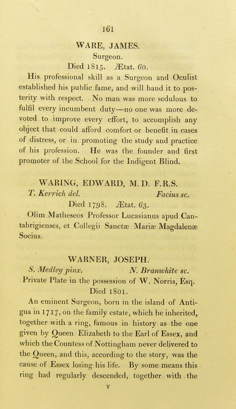 WARE, JAMES. Surgeon. Died 1815. Mtat. 60. His professional skill as a Surgeon and Oculist established his public fame, and will hand it to pos- terity with respect. No man was more sedulous to fulfil every incumbent duty—no one was more de- voted to improve every effort, to accomplish any object that could afford comfort or benefit in cases of distress, or in promoting the study and practice of his profession. He was the founder and first promoter of the School for the Indigent Blind. WARING, EDWARD, M.D. F.R.S. T. Kerrich del. Facius sc. Died 1798. ^Etat. 63. Olim Matheseos Professor Lucasianus apud Can- tabrigienses, et Collegii Sanctae Mariae Magdalenae Socius. WARNER, JOSEPH. S. Medley pinx. N. Branwhite sc. Private Plate in the possession of W. Norris, Esq. Died 1801. An eminent Surgeon, born in the island of Anti- gua in 1717, on the family estate, which he inherited, together with a ring, famous in history as the one given by Queen Elizabeth to the Earl of Essex, and which the Countess of Nottingham never delivered to the Queen, and this, according to the story, was the cause of Essex losing his life. By some means this ring had regularly descended, together with the Y