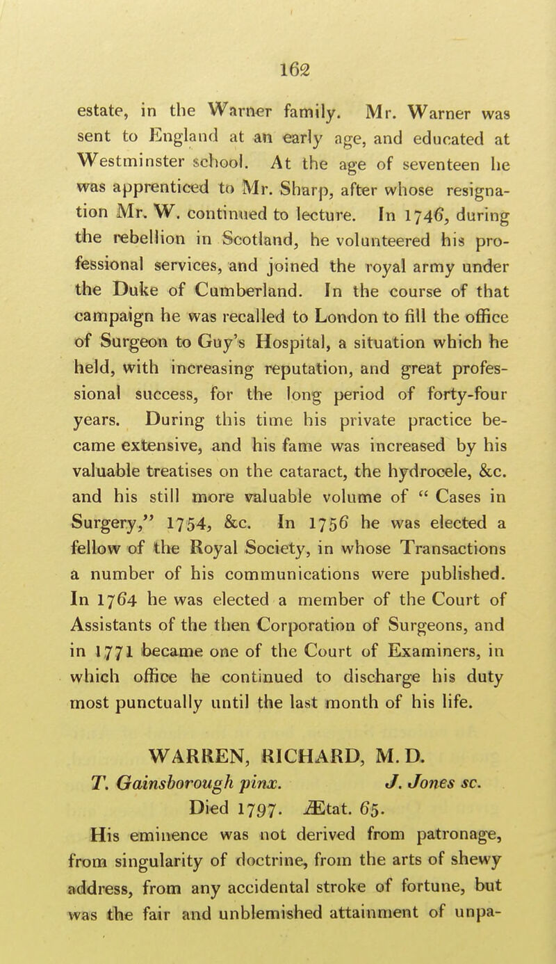 estate, in the Warner family. Mr. Warner was sent to England at an early age, and educated at Westminster school. At the age of seventeen he was apprenticed to Mr. Sharp, after whose resigna- tion Mr. W. continued to lecture. In 1746, during the rebellion in Scotland, he volunteered his pro- fessional services, and joined the royal army under the Duke of Cumberland. In the course of that campaign he was recalled to London to fill the office of Surgeon to Guy's Hospital, a situation which he held, with increasing reputation, and great profes- sional success, for the long period of forty-four years. During this time his private practice be- came extensive, and his fame was increased by his valuable treatises on the cataract, the hydrocele, &c. and his still more valuable volume of  Cases in Surgery, 1754, &c In 1756* he was elected a fellow of the Royal Society, in whose Transactions a number of his communications were published. In 1764 he was elected a member of the Court of Assistants of the then Corporation of Surgeons, and in 1771 became one of the Court of Examiners, in which office he continued to discharge his duty most punctually until the last month of his life. WARREN, RICHARD, M. D. T. Gainsborough pinx. J. Jones sc. Died 1797. iEtat. 65. His eminence was not derived from patronage, from singularity of doctrine, from the arts of shewy address, from any accidental stroke of fortune, but was the fair and unblemished attainment of unpa-