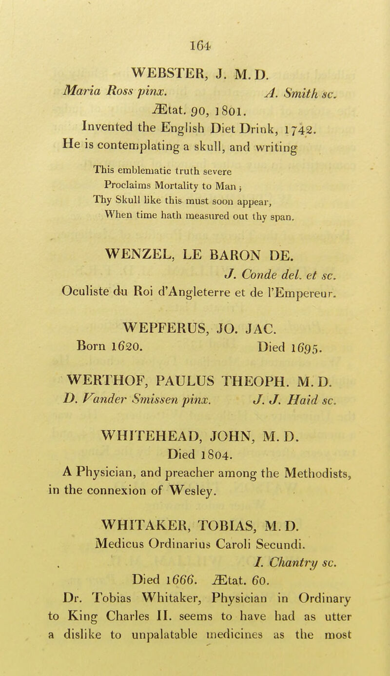 WEBSTER, J. M.D. Maria Ross pinx. A. Smith sc. iEtat. 90, ]8oi. Invented the English Diet Drink, 1742. He is contemplating a skull, and writing This emblematic truth severe Proclaims Mortality to Man ; Thy Skull like this must soon appear, When time hath measured out thy span. WENZEL, LE BARON DE. J. Conde del. et sc. Oculiste du Roi d'Angleterre et de 1'Empereur. WEPFERUS, JO. JAC. Born 1620. Died 1695. WERTHOF, PAULUS THEOPH. M. D. D. Vinder Smissen pinx. J. J. Haid sc. WHITEHEAD, JOHN, M. D. Died 1804. A Physician, and preacher among the Methodists, in the connexion of Wesley. WHITAKER, TOBIAS, M. D. Medicus Ordinarius Caroli Secundi. I. Chantry sc. Died \666. iEtat. 60. Dr. Tobias Whitaker, Physician in Ordinary to King Charles II. seems to have had as utter a dislike to unpalatable medicines as the most