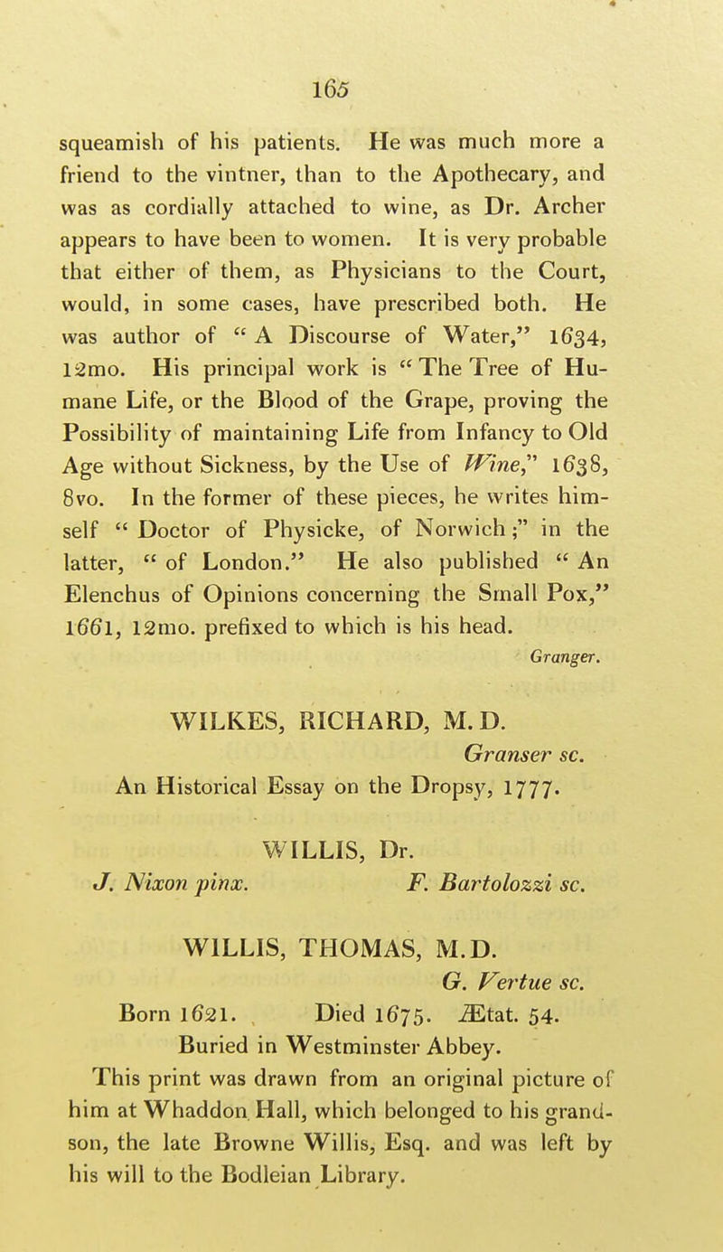 squeamish of his patients. He was much more a friend to the vintner, than to the Apothecary, and was as cordially attached to wine, as Dr. Archer appears to have been to women. It is very probable that either of them, as Physicians to the Court, would, in some cases, have prescribed both. He was author of  A Discourse of Water, 1634, 12mo. His principal work is  The Tree of Hu- mane Life, or the Blood of the Grape, proving the Possibility of maintaining Life from Infancy to Old Age without Sickness, by the Use of Wine 1638, 8vo. In the former of these pieces, he writes him- self  Doctor of Physicke, of Norwich; in the latter,  of London. He also published  An Elenchus of Opinions concerning the Small Pox, l66l, 12mo. prefixed to which is his head. Granger. WILKES, RICHARD, M.D. Granser sc. An Historical Essay on the Dropsy, 1777. WILLIS, Dr. J. Nixon pinx. F. Bartolozzi sc. WILLIS, THOMAS, M.D. G. Vertue sc. Born 1621. Died 1675. iEtat. 54. Buried in Westminster Abbey. This print was drawn from an original picture of him at Whaddon Hall, which belonged to his grand- son, the late Browne Willis, Esq. and was left by his will to the Bodleian Library.