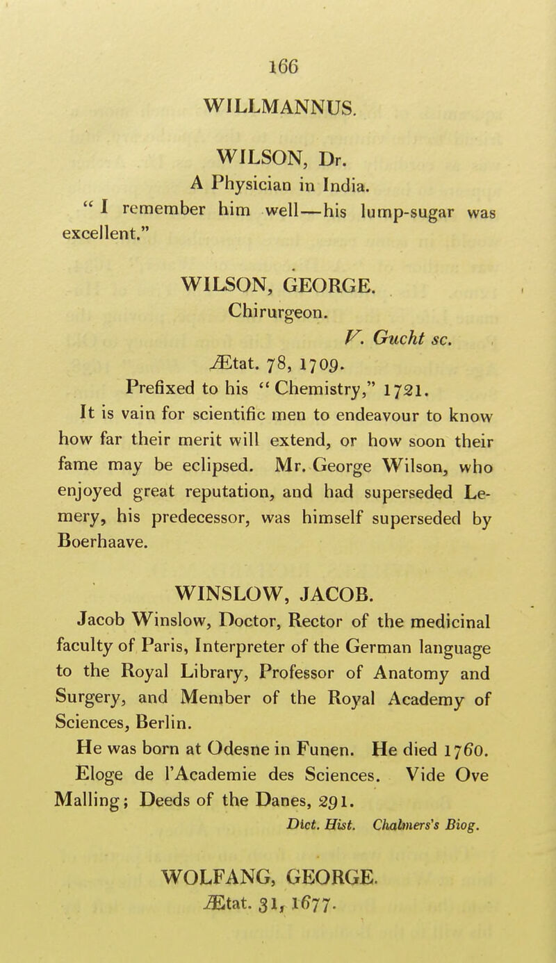 WILLMANNUS. WILSON, Dr. A Physician in India.  I remember him well—his lump-sugar was excellent. WILSON, GEORGE. Chirurgeon. V. Gucht sc. ^Etat. 78, 1709. Prefixed to his Chemistry, 1721. It is vain for scientific men to endeavour to know how far their merit will extend, or how soon their fame may be eclipsed. Mr. George Wilson, who enjoyed great reputation, and had superseded Le- mery, his predecessor, was himself superseded by Boerhaave. WINSLOW, JACOB. Jacob Winslow, Doctor, Rector of the medicinal faculty of Paris, Interpreter of the German language to the Royal Library, Professor of Anatomy and Surgery, and Member of the Royal Academy of Sciences, Berlin. He was born at Odesne in Funen. He died 1760. Eloge de l'Academie des Sciences. Vide Ove Mailing; Deeds of the Danes, 291. Diet. Hist. Chahners's Biog. WOLFANG, GEORGE. Mm. 31,16*77.