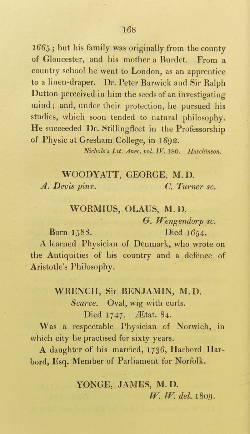 166$ ; but his family was originally from the county of Gloucester, and his mother a Burdet. From a country school he went to London, as an apprentice to a linen-draper. Dr. Peter Barwick and Sir Ralph Dutton perceived in him the seeds of an investigating mind; and, under their protection, he pursued his studies, which soon tended to natural philosophy. He succeeded Dr. Stillingfleet in the Professorship of Physic at Gresham College, in 1692. Nichols's Lit. Anec. vol. IV. ISO. Hutchinson. WOODY ATT, GEORGE, M.D. A. Devis pinx. C% Turner sc. WORM1US, OLAUS, M.D. G. fVengendorp sc. Born 1588. Died 1654. A learned Physician of Denmark, who wrote on the Antiquities of his country and a defence of Aristotle's Philosophy. WRENCH, Sir BENJAMIN, M.D. Scarce. Oval, wig with curls. Died 1747. iEtat. 84. Was a respectable Physician of Norwich, in which city he practised for sixty years. A daughter of his married, 1736, Harbord Har- bord, Esq. Member of Parliament for Norfolk. YONGE, JAMES, M. D. IV. IV. del. 1809.