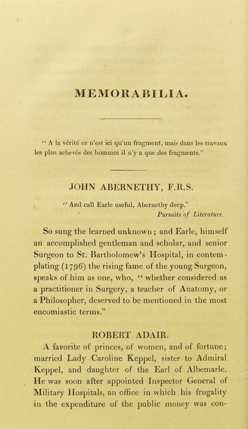 MEMORABILIA.  A la verite* ce n'est ici qu'un fragment, mais dans les travaux les plus acheves des hommes il n'y a que des fragments. JOHN ABERNETHY, F.R.S.  And call Earle useful, Abernethy deep. Pursuits of Literature. So sung the learned unknown ; and Earle, himself an accomplished gentleman and scholar, and senior Surgeon to St. Bartholomew's Hospital, in contem- plating (1796) the rising fame of the young Surgeon, speaks of him as one, who, (t whether considered as a practitioner in Surgery, a teacher of Anatomy, or a Philosopher, deserved to be mentioned in the most encomiastic terms. ROBERT ADAIR. A favorite of princes, of women, and of fortune; married Lady Caroline Keppel, sister to Admiral Keppel, and daughter of the Earl of Albemarle. He was soon after appointed Inspector General of Military Hospitals, an office in which his frugality an the expenditure of the public money was con-