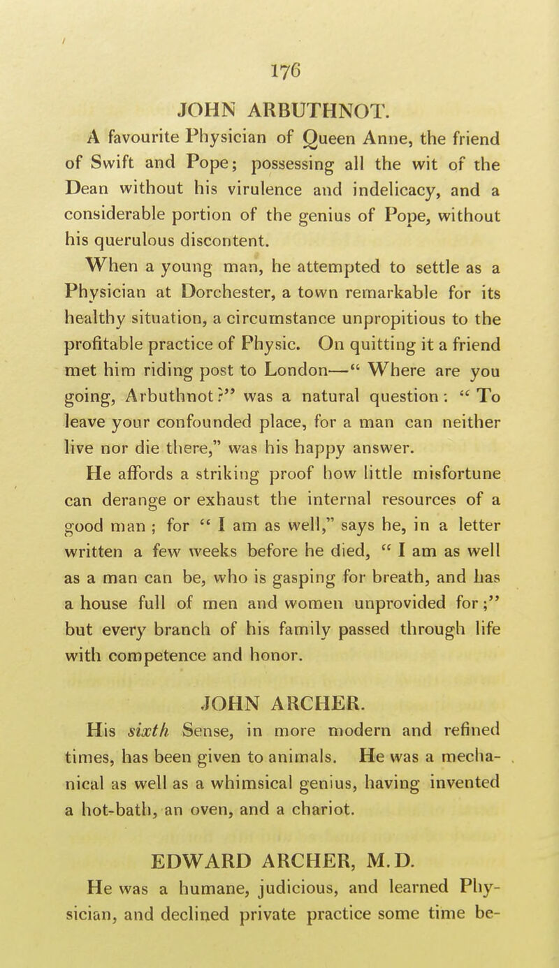 JOHN ARBUTHNOT. A favourite Physician of Queen Anne, the friend of Swift and Pope; possessing all the wit of the Dean without his virulence and indelicacy, and a considerable portion of the genius of Pope, without his querulous discontent. When a young man, he attempted to settle as a Physician at Dorchester, a town remarkable for its healthy situation, a circumstance unpropitious to the profitable practice of Physic. On quitting it a friend met him riding post to London— Where are you going, Arbuthnotr was a natural question :  To leave your confounded place, for a man can neither live nor die there, was his happy answer. He affords a striking proof how little misfortune can derange or exhaust the internal resources of a good man ; for I am as well, says he, in a letter written a few weeks before he died,  I am as well as a man can be, who is gasping for breath, and has a house full of men and women unprovided for but every branch of his family passed through life with competence and honor. JOHN ARCHER. His sixth Sense, in more modern and refined times, has been given to animals. He was a mecha- nical as well as a whimsical genius, having invented a hot-bath, an oven, and a chariot. EDWARD ARCHER, M.D. He was a humane, judicious, and learned Phy- sician, and declined private practice some time be-