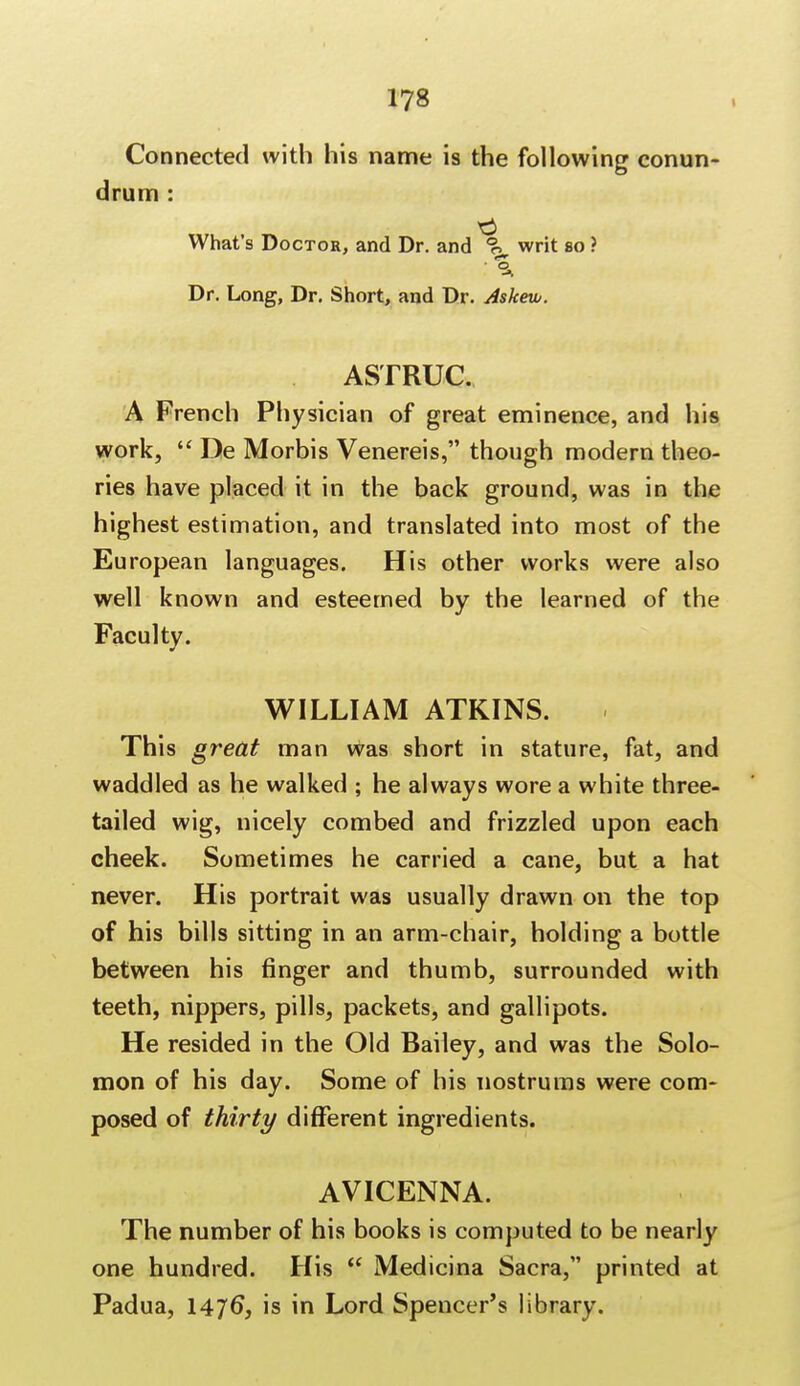 Connected with his name is the following conun- drum : What's Doctor, and Dr. and <?> writ so ? :% Dr. Long, Dr. Short, and Dr. Askew. ASTRUC. A French Physician of great eminence, and his work,  De Morbis Venereis, though modern theo- ries have placed it in the back ground, was in the highest estimation, and translated into most of the European languages. His other works were also well known and esteemed by the learned of the Faculty. WILLIAM ATKINS. This great man was short in stature, fat, and waddled as he walked ; he always wore a white three- tailed wig, nicely combed and frizzled upon each cheek. Sometimes he carried a cane, but a hat never. His portrait was usually drawn on the top of his bills sitting in an arm-chair, holding a bottle between his finger and thumb, surrounded with teeth, nippers, pills, packets, and gallipots. He resided in the Old Bailey, and was the Solo- mon of his day. Some of his nostrums were com- posed of thirty different ingredients. AVICENNA. The number of his books is computed to be nearly one hundred. His  Medicina Sacra, printed at Padua, 1476*, is in Lord Spencer's library.