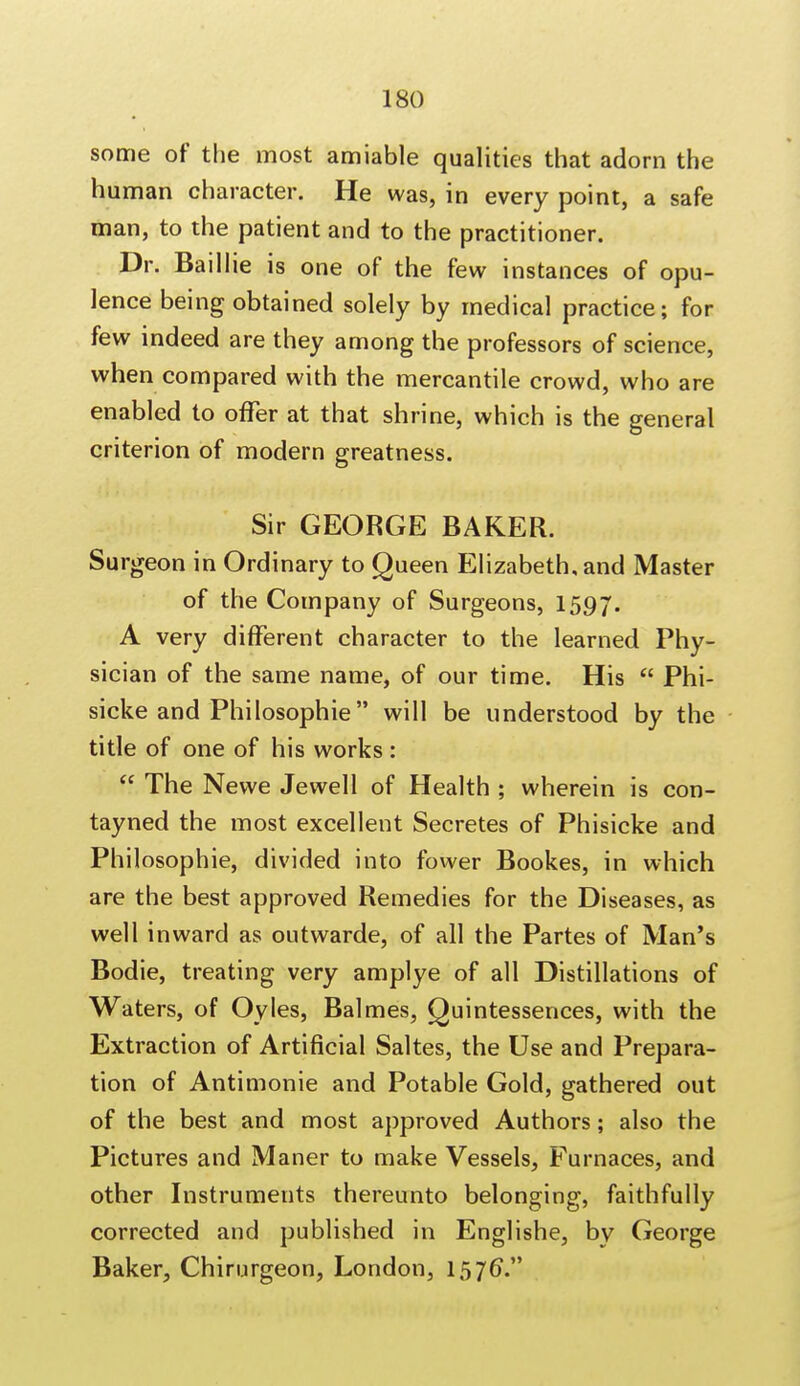 some of the most amiable qualities that adorn the human character. He was, in every point, a safe man, to the patient and to the practitioner. Dr. Baillie is one of the few instances of opu- lence being obtained solely by medical practice; for few indeed are they among the professors of science, when compared with the mercantile crowd, who are enabled to offer at that shrine, which is the general criterion of modern greatness. Sir GEORGE BAKER. Surgeon in Ordinary to Queen Elizabeth, and Master of the Company of Surgeons, 1597. A very different character to the learned Phy- sician of the same name, of our time. His  Phi- sicke and Philosophic will be understood by the title of one of his works :  The Newe Jewell of Health ; wherein is con- tayned the most excellent Secretes of Phisicke and Philosophic, divided into fower Bookes, in which are the best approved Remedies for the Diseases, as well inward as outwarde, of all the Partes of Man's Bodie, treating very amplye of all Distillations of Waters, of Oyles, Balmes, Quintessences, with the Extraction of Artificial Saltes, the Use and Prepara- tion of Antimonie and Potable Gold, gathered out of the best and most approved Authors; also the Pictures and Maner to make Vessels, Furnaces, and other Instruments thereunto belonging, faithfully corrected and published in Englishe, by George Baker, Chirurgeon, London, 1576V