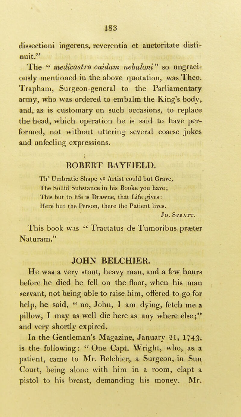 dissection! ingerens, reverentia et auctoritate disti- nuit. The  medicastro cuidam nebuloni so ungraci- ously mentioned in the above quotation, was Theo. Trapham, Surgeon-general to the Parliamentary army, who was ordered to embalm the King's body, and, as is customary on such occasions, to replace the head, which, operation he is said to have per- formed, not without uttering several coarse jokes and unfeeling expressions. ROBERT BAYFIELD. Th' Umbratic Shape ye Artist could but Grave, The Sollid Substance in his Booke you have; This but to life is Drawne, that Life gives: Here but the Person, there the Patient lives. Jo. Spkatt. This book was  Tractatus de Tumoribus praeter Naturam. JOHN BELCHIER. He was a very stout, heavy man, and a few hours before he died he fell on the floor, when his man servant, not being able to raise him, offered to go for help, he said,  no, John, I am dying, fetch me a pillow, I may as well die here as any where else;** and very shortly expired. In the Gentleman's Magazine, January 21, 1743, is the following: One Capt. Wright, who, as a patient, came to Mr. Belchier, a Surgeon, in Sun Court, being alone with him in a room, clapt a pistol to his breast, demanding his money. Mr.