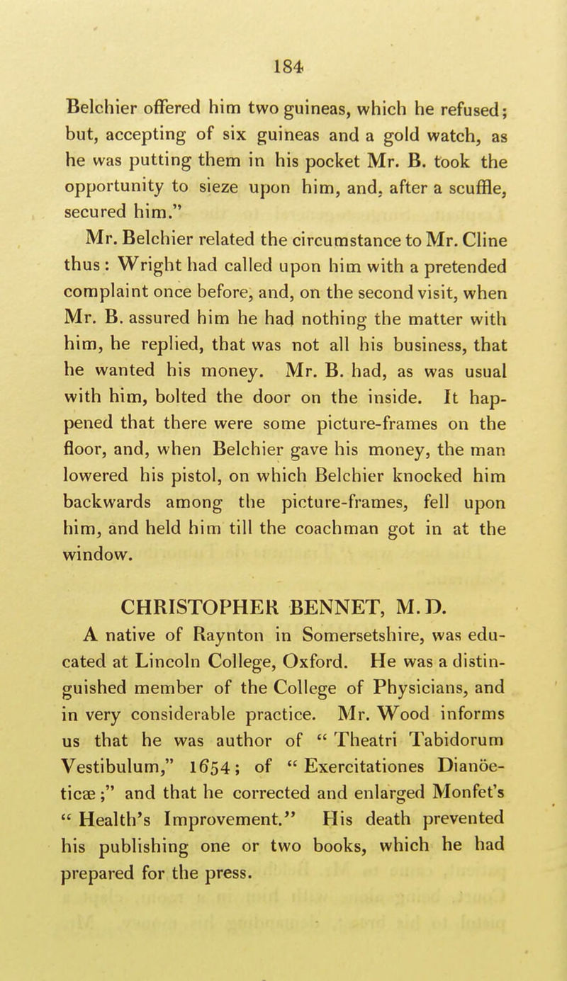 Belchier offered him two guineas, which he refused; but, accepting of six guineas and a gold watch, as he was putting them in his pocket Mr. B. took the opportunity to sieze upon him, and. after a scuffle, secured him. Mr. Belchier related the circumstance to Mr. Cline thus : Wright had called upon him with a pretended complaint once before, and, on the second visit, when Mr. B. assured him he had nothing the matter with him, he replied, that was not all his business, that he wanted his money. Mr. B. had, as was usual with him, bolted the door on the inside. It hap- pened that there were some picture-frames on the floor, and, when Belchier gave his money, the man lowered his pistol, on which Belchier knocked him backwards among the picture-frames, fell upon him, and held him till the coachman got in at the window. CHRISTOPHER BENNET, M.D. A native of Raynton in Somersetshire, was edu- cated at Lincoln College, Oxford. He was a distin- guished member of the College of Physicians, and in very considerable practice. Mr. Wood informs us that he was author of  Theatri Tabidorum Vestibulum, 16*54; of  Exercitationes Dianoe- ticae; and that he corrected and enlarged Monfet's  Health's Improvement. His death prevented his publishing one or two books, which he had prepared for the press.