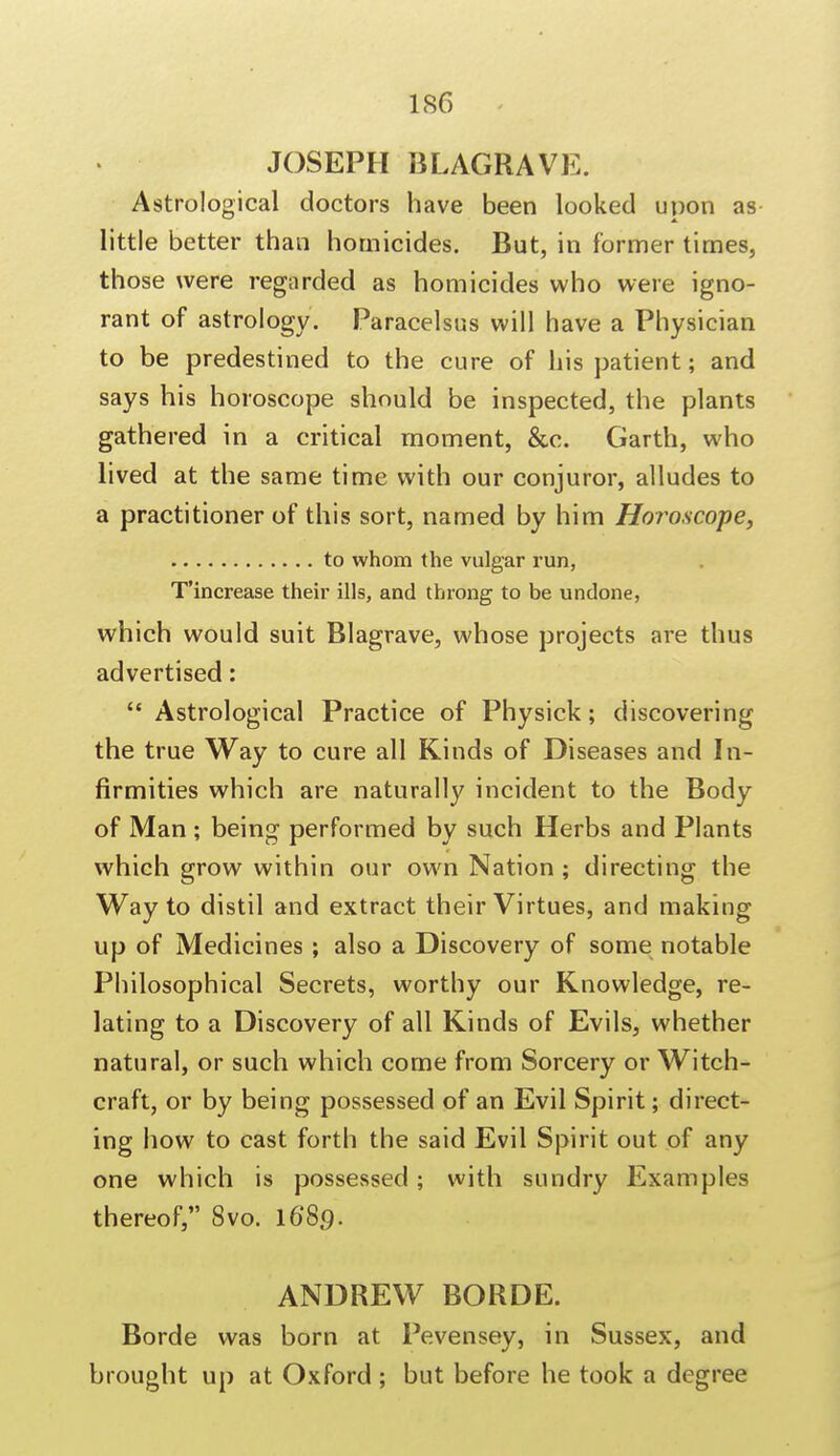 JOSEPH BLAGRAVE. Astrological doctors have been looked upon as little better than homicides. But, in former times, those were regarded as homicides who were igno- rant of astrology. Paracelsus will have a Physician to be predestined to the cure of his patient; and says his horoscope should be inspected, the plants gathered in a critical moment, &c. Garth, who lived at the same time with our conjuror, alludes to a practitioner of this sort, named by him Horoscope, to whom the vulgar run, T'increase their ills, and throng to be undone, which would suit Blagrave, whose projects are thus advertised:  Astrological Practice of Physick; discovering the true Way to cure all Kinds of Diseases and In- firmities which are naturally incident to the Body of Man ; being performed by such Herbs and Plants which grow within our own Nation ; directing the Way to distil and extract their Virtues, and making up of Medicines ; also a Discovery of some notable Philosophical Secrets, worthy our Knowledge, re- lating to a Discovery of all Kinds of Evils, whether natural, or such which come from Sorcery or Witch- craft, or by being possessed of an Evil Spirit; direct- ing how to cast forth the said Evil Spirit out of any one which is possessed ; with sundry Examples thereof, 8vo. 16*8.9. ANDREW BORDE. Borde was born at Pevensey, in Sussex, and brought up at Oxford ; but before he took a degree