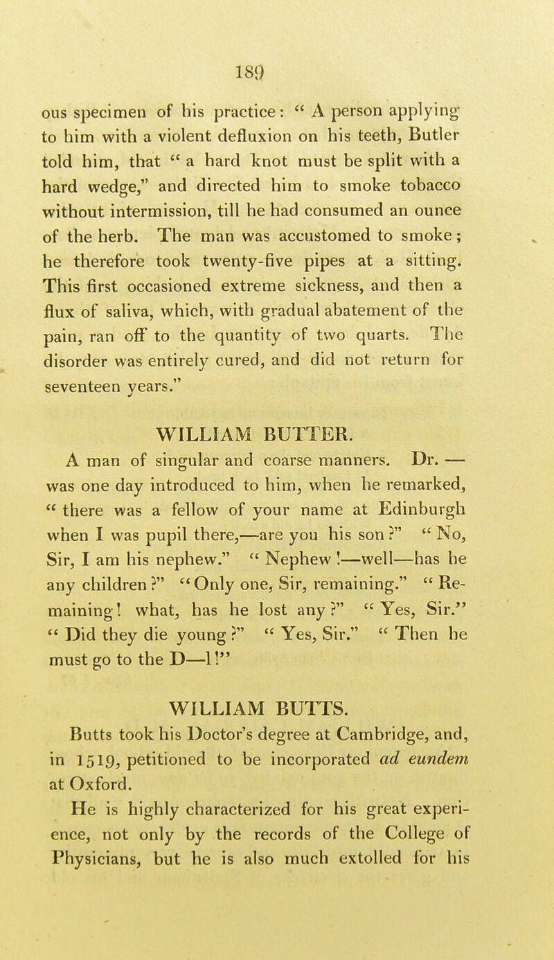 ous specimen of his practice:  A person applying to him with a violent defluxion on his teeth, Butler told him, that  a hard knot must be split with a hard wedge, and directed him to smoke tobacco without intermission, till he had consumed an ounce of the herb. The man was accustomed to smoke; he therefore took twenty-five pipes at a sitting. This first occasioned extreme sickness, and then a flux of saliva, which, with gradual abatement of the pain, ran off to the quantity of two quarts. The disorder was entirely cured, and did not return for seventeen vears. J WILLIAM BUTTER. A man of singular and coarse manners. Dr. — was one day introduced to him, when he remarked,  there was a fellow of your name at Edinburgh when I was pupil there,—are you his son ?  No, Sir, I am his nephew. u Nephew !—well—has he any children? Only one, Sir, remaining.  Re- maining! what, has he lost any? Yes, Sir.  Did they die young ?  Yes, Sir.  Then he must go to the D—1! WILLIAM BUTTS. Butts took his Doctor's degree at Cambridge, and, in 15IQ, petitioned to be incorporated ad eundem at Oxford. He is highly characterized for his great experi- ence, not only by the records of the College of Physicians, but he is also much extolled for his