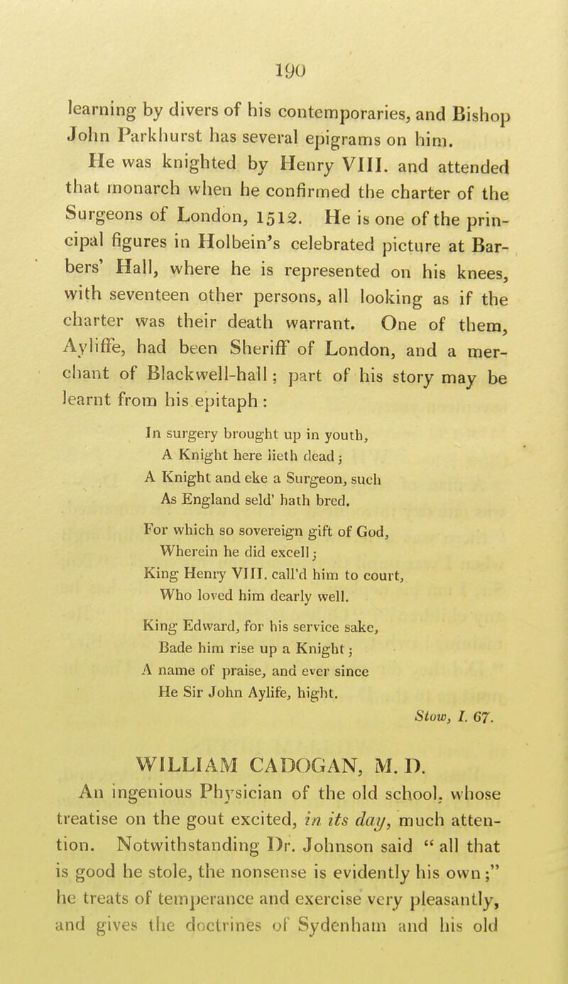 learning by divers of his contemporaries, and Bishop John Park hurst has several epigrams on him. He was knighted by Henry VIII. and attended that monarch when he confirmed the charter of the Surgeons of London, 1512. He is one of the prin- cipal figures in Holbein's celebrated picture at Bar- bers' Hall, where he is represented on his knees, with seventeen other persons, all looking as if the charter was their death warrant. One of them, Ayliffe, had been Sheriff of London, and a mer- chant of Blackwell-hall; part of his story may be learnt from his epitaph : In surgery brought up in youth, A Knight here iieth dead; A Knight and eke a Surgeon, such As England seld' hath bred. For which so sovereign gift of God, Wherein he did excel); King Henry VIII. call'd him to court, Who loved him dearly well. King Edward, for his service sake, Bade him rise up a Knight; A name of praise, and ever since He Sir John Aylife, hight. Stow, I. 67. WILLIAM CADOGAN, M. D. An ingenious Physician of the old school, whose treatise on the gout excited, in its day, much atten- tion. Notwithstanding Dr. Johnson said  all that is good he stole, the nonsense is evidently his own; he treats of temperance and exercise very pleasantly, and gives the doctrines of Sydenham and his old