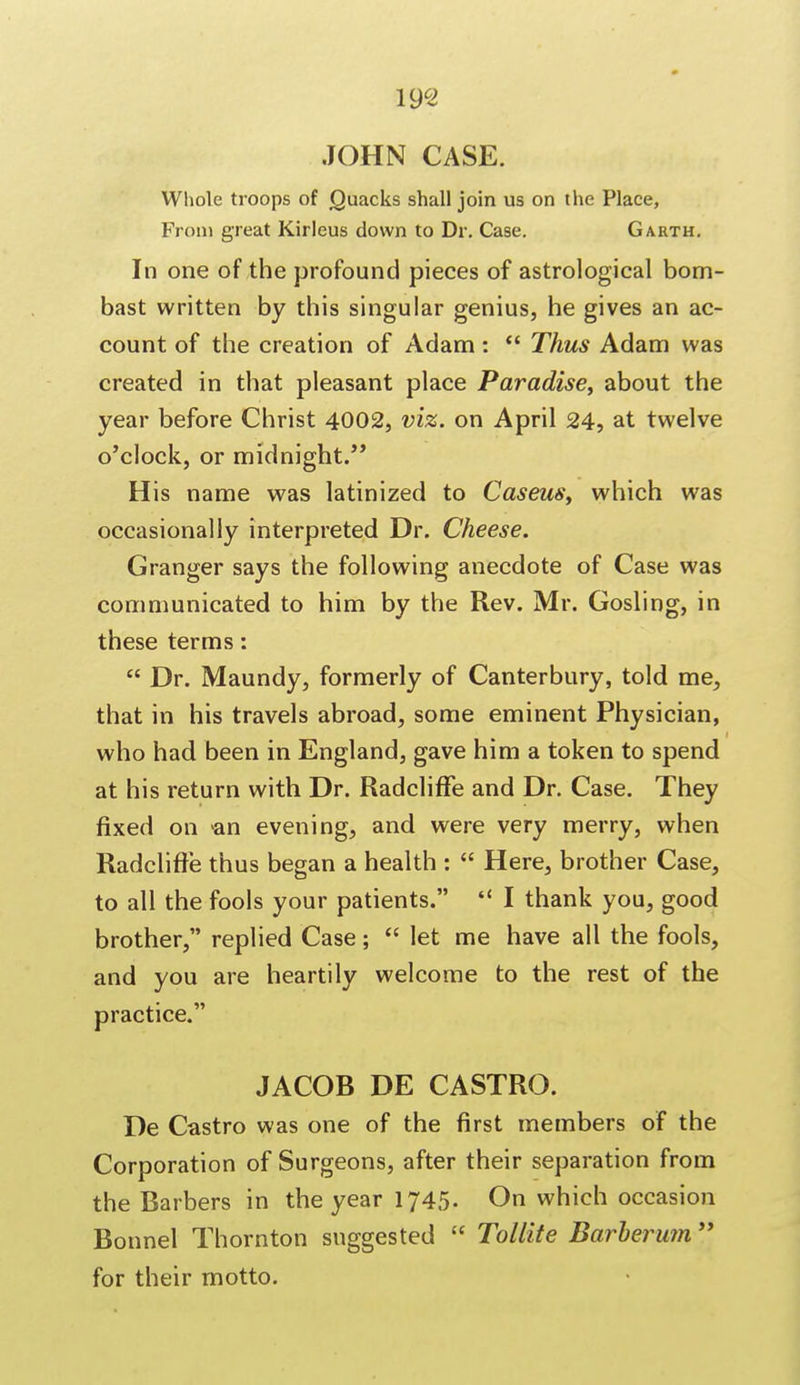 JOHN CASE. Whole troops of Quacks shall join us on the Place, From great Kirleus down to Dr. Case. Garth. In one of the profound pieces of astrological bom- bast written by this singular genius, he gives an ac- count of the creation of Adam:  Thus Adam was created in that pleasant place Paradise, about the year before Christ 4002, viz. on April 24, at twelve o'clock, or midnight. His name was latinized to Caseus, which was occasionally interpreted Dr. Cheese. Granger says the following anecdote of Case was communicated to him by the Rev. Mr. Gosling, in these terms:  Dr. Maundy, formerly of Canterbury, told me, that in his travels abroad, some eminent Physician, who had been in England, gave him a token to spend at his return with Dr. Radcliffe and Dr. Case. They fixed on an evening, and were very merry, when Radcliffe thus began a health :  Here, brother Case, to all the fools your patients.  I thank you, good brother, replied Case;  let me have all the fools, and you are heartily welcome to the rest of the practice. JACOB DE CASTRO. De Castro was one of the first members of the Corporation of Surgeons, after their separation from the Barbers in the year 1745. On which occasion Bonnel Thornton suggested  Tollite Barherum for their motto.