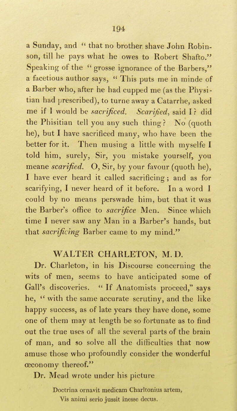 a Sunday, and  that no brother shave John Robin- son, till he pays what he owes to Robert Shafto. Speaking of the  grosse ignorance of the Barbers, a facetious author says,  This puts me in minde of a Barber who, after he had cupped me (as the Physi- tian had prescribed), to turne away a Catarrhe, asked me if I would be sacrificed. Scarified, said I r did the Phisitian tell you any such thing? No (quoth he), but I have sacrificed many, who have been the better for it. Then musing a little with myselfe I told him, surely, Sir, you mistake yourself, you meane scarified. O, Sir, by your favour (quoth he), I have ever heard it called sacrificing; and as for scarifying, I never heard of it before. In a word I could by no means perswade him, but that it was the Barber's office to sacrifice Men. Since which time I never saw any Man in a Barber's hands, but that sacrificing Barber came to my mind. WALTER CHARLETON, M. D. Dr. Charleton, in his Discourse concerning the wits of men, seems to have anticipated some of Gall's discoveries.  If Anatomists proceed, says he,  with the same accurate scrutiny, and the like happy success, as of late years they have done, some one of them may at length be so fortunate as to find out the true uses of all the several parts of the brain of man, and so solve all the difficulties that now amuse those who profoundly consider the wonderful ceconomy thereof. Dr. Mead wrote under his picture Doctrina ornavit medicam Charltonius artem, Vis animi serio jussit inesse decus.