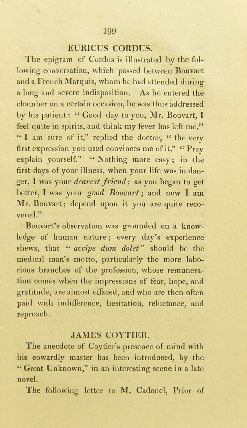 EURICUS CORDUS. The epigram of Cordus is illustrated by the fol- lowing conversation, which passed between Bouvart and a French Marquis, whom he had attended during a long and severe indisposition. As he entered the chamber on a certain occasion, he was thus addressed by his patient:  Good day to you, Mr. Bouvart, I feel quite in spirits, and think my fever has left me.  I am sure of it, replied the doctor,  the very first expression you used convinces me of it.  Pray explain yourself.  Nothing more easy; in the first days of your illness, when your life was in dan- ger, I was your dearest friend; as you began to get better, I was your good Bouvart; and now I am Mr. Bouvart; depend upon it you are quite reco- vered. Bouvart's observation was grounded on a know- ledge of human nature; every day's experience shews, that  accipe dum dolet should be the medical man's motto, particularly the more labo- rious branches of the profession, whose remunera- tion comes when the impressions of fear, hope, and gratitude, are almost effaced, and who are then often paid with indifference, hesitation, reluctance, and reproach. JAMES COYTIER. The anecdote of Coy tier's presence of mind with his cowardly master has been introduced, by the  Great Unknown, in an interesting scene in a late novel. The following letter to M. Cadonel, Prior of