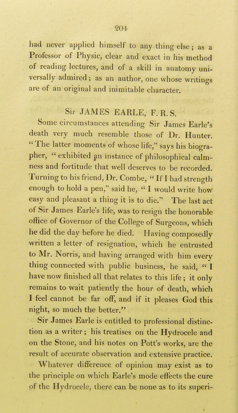 had never applied himself to any thing else; as a Professor of Physic, clear and exact in his method of reading lectures, and of a skill in anatomy uni- versally admired 5 as an author, one whose writings are of an original and inimitable character. Sir JAMES EARLE, F.R.S. Some circumstances attending Sir James Earle's death very much resemble those of Dr. Hunter. The latter moments of whose life, says his biogra- pher, exhibited an instance of philosophical calm- ness and fortitude that well deserves to be recorded. Turning to his friend, Dr. Combe,  If I had strength enough to hold a pen, said he,  I would write how easy and pleasant a thing it is to die. The last act of Sir James Earle's life, was to resign the honorable office of Governor of the College of Surgeons, which he did the day before he died. Having composedly written a letter of resignation, which he entrusted to Mr. Norris, and having arranged with him every thing connected with public business, he said,  I have now finished all that relates to this life; it only remains to wait patiently the hour of death, which I feel cannot be far off, and if it pleases God this night, so much the better. Sir James Earle is entitled to professional distinc- tion as a writer; his treatises on the Hydrocele and on the Stone, and his notes on Pott's works, are the result of accurate observation and extensive practice. Whatever difference of opinion may exist as to the principle on which Earle's mode effects the cure of the Hydrocele, there can be none as to its superi- 1