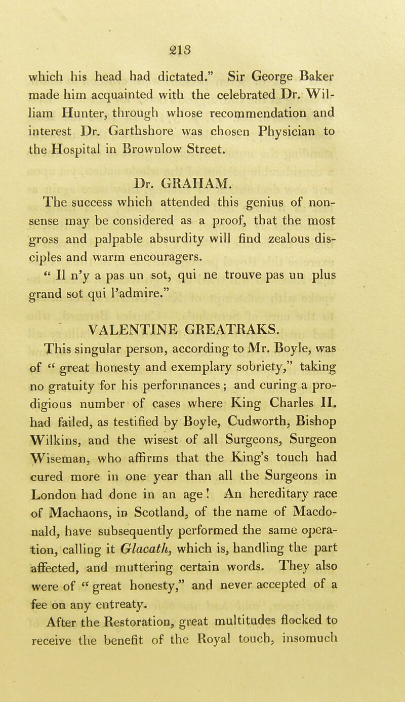 which his head had dictated. Sir George Baker made him acquainted with the celebrated Dr. Wil- liam Hunter, through whose recommendation and interest Dr. Garthshore was chosen Physician to the Hospital in Brownlow Street. Dr. GRAHAM. The success which attended this genius of non- sense may be considered as a proof, that the most gross and palpable absurdity will find zealous dis- ciples and warm encouragers.  II n'y a pas un sot, qui ne trouve pas un plus grand sot qui l'admire. VALENTINE GREATRAKS. This singular person, according to Mr. Boyle, was of  great honesty and exemplary sobriety, taking no gratuity for his performances; and curing a pro- digious number of cases where King Charles II. had failed, as testified by Boyle, Cudworth, Bishop Wilkins, and the wisest of all Surgeons, Surgeon Wiseman, who affirms that the King's touch had cured more in one year than all the Surgeons in London had done in an age! An hereditary race of Machaons, in Scotland, of the name of Macdo- nald, have subsequently performed the same opera- tion, calling it Glacath, which is, handling the part affected, and muttering certain words. They also were of ff great honesty, and never accepted of a fee on any entreaty. After the Restoration, great multitudes flocked to receive the benefit of the Royal touch, insomuch