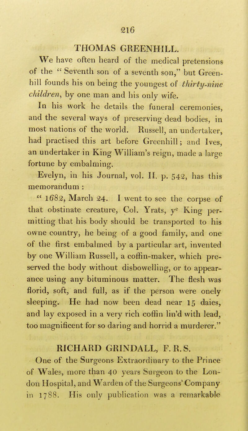 THOMAS GREENHILL. We have often heard of the medical pretensions of the  Seventh son of a seventh son, but Green- hill founds his on being the youngest of thirty-nine children, by one man and his only wife. In his work he details the funeral ceremonies, and the several ways of preserving dead bodies, in most nations of the world. Russell, an undertaker, had practised this art before Greenhill; and Ives, an undertaker in King William's reign, made a large fortune by embalming. Evelyn, in his Journal, vol. II. p. 542, has this memorandum :  1682, March 24. I went to see the corpse of that obstinate creature, Col. Yrats, ye King per- mitting that his body should be transported to his owne country, he being of a good family, and one of the first embalmed by a particular art, invented by one William Russell, a coffin-maker, which pre- served the body without disbowelling, or to appear- ance using any bituminous matter. The flesh was florid, soft, and full, as if the person were onely sleeping. He had now been dead near 15 daies, and lay exposed in a very rich coffin lin'd with lead, too magnificent for so daring and horrid a murderer. RICHARD GRINDALL, F.R.S. One of the Surgeons Extraordinary to the Prince of Wales, more than 40 years Surgeon to the Lon- don Hospital, and Warden of the Surgeons' Company in 1788. His only publication was a remarkable