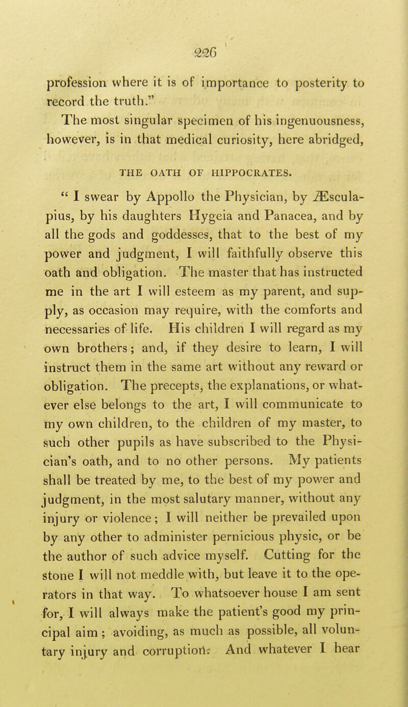 220 profession where it is of importance to posterity to record the truth. The most singular specimen of his ingenuousness, however, is in that medical curiosity, here abridged, THE OATH OF HIPPOCRATES.  I swear by Appollo the Physician, by iEscula- pius, by his daughters Hygeia and Panacea, and by all the gods and goddesses, that to the best of my power and judgment, I will faithfully observe this oath and obligation. The master that has instructed me in the art I will esteem as my parent, and sup- ply, as occasion may require, with the comforts and necessaries of life. His children I will regard as my own brothers; and, if they desire to learn, I will instruct them in the same art without any reward or obligation. The precepts, the explanations, or what- ever else belongs to the art, I will communicate to my own children, to the children of my master, to such other pupils as have subscribed to the Physi- cian's oath, and to no other persons. My patients shall be treated by me, to the best of my power and judgment, in the most salutary manner, without any injury or violence; I will neither be prevailed upon by any other to administer pernicious physic, or be the author of such advice myself. Cutting for the stone I will not meddle with, but leave it to the ope- rators in that way. To whatsoever house I am sent for, I will always make the patient's good my prin- cipal aim; avoiding, as much as possible, all volun- tary injury and corruption. And whatever I hear