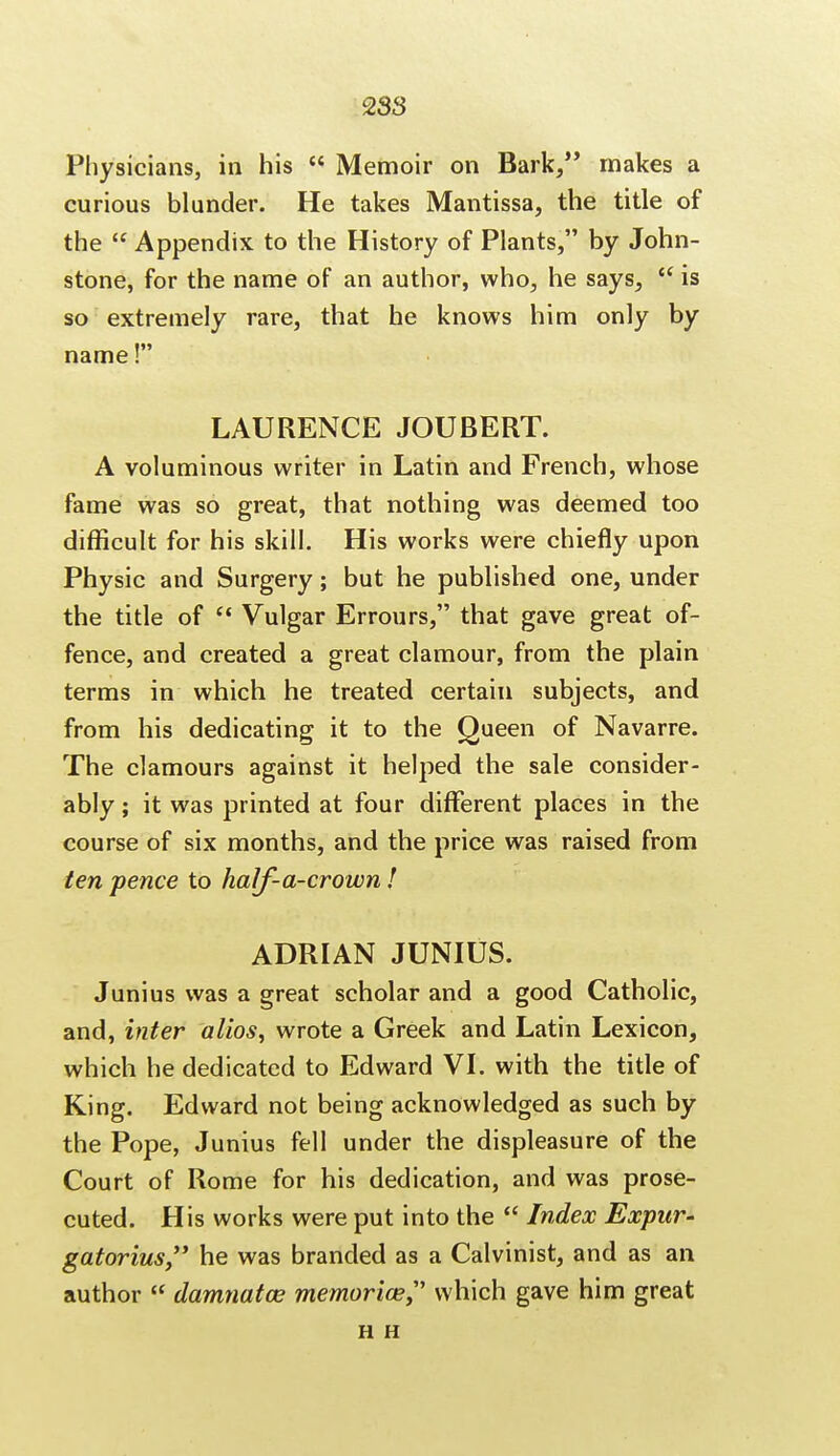 Physicians, in his  Memoir on Bark, makes a curious blunder. He takes Mantissa, the title of the  Appendix to the History of Plants, by John- stone, for the name of an author, who, he says,  is so extremely rare, that he knows him only by name! LAURENCE JOUBERT. A voluminous writer in Latin and French, whose fame was so great, that nothing was deemed too difficult for his skill. His works were chiefly upon Physic and Surgery; but he published one, under the title of  Vulgar Errours, that gave great of- fence, and created a great clamour, from the plain terms in which he treated certain subjects, and from his dedicating it to the Queen of Navarre. The clamours against it helped the sale consider- ably ; it was printed at four different places in the course of six months, and the price was raised from ten pence to half-a-crown! ADRIAN JUNIUS. Junius was a great scholar and a good Catholic, and, inter alios, wrote a Greek and Latin Lexicon, which he dedicated to Edward VI. with the title of King. Edward not being acknowledged as such by the Pope, Junius fell under the displeasure of the Court of Rome for his dedication, and was prose- cuted. His works were put into the  Index Expur- gatorius, he was branded as a Calvinist, and as an author  damnatce memoriae? which gave him great H H