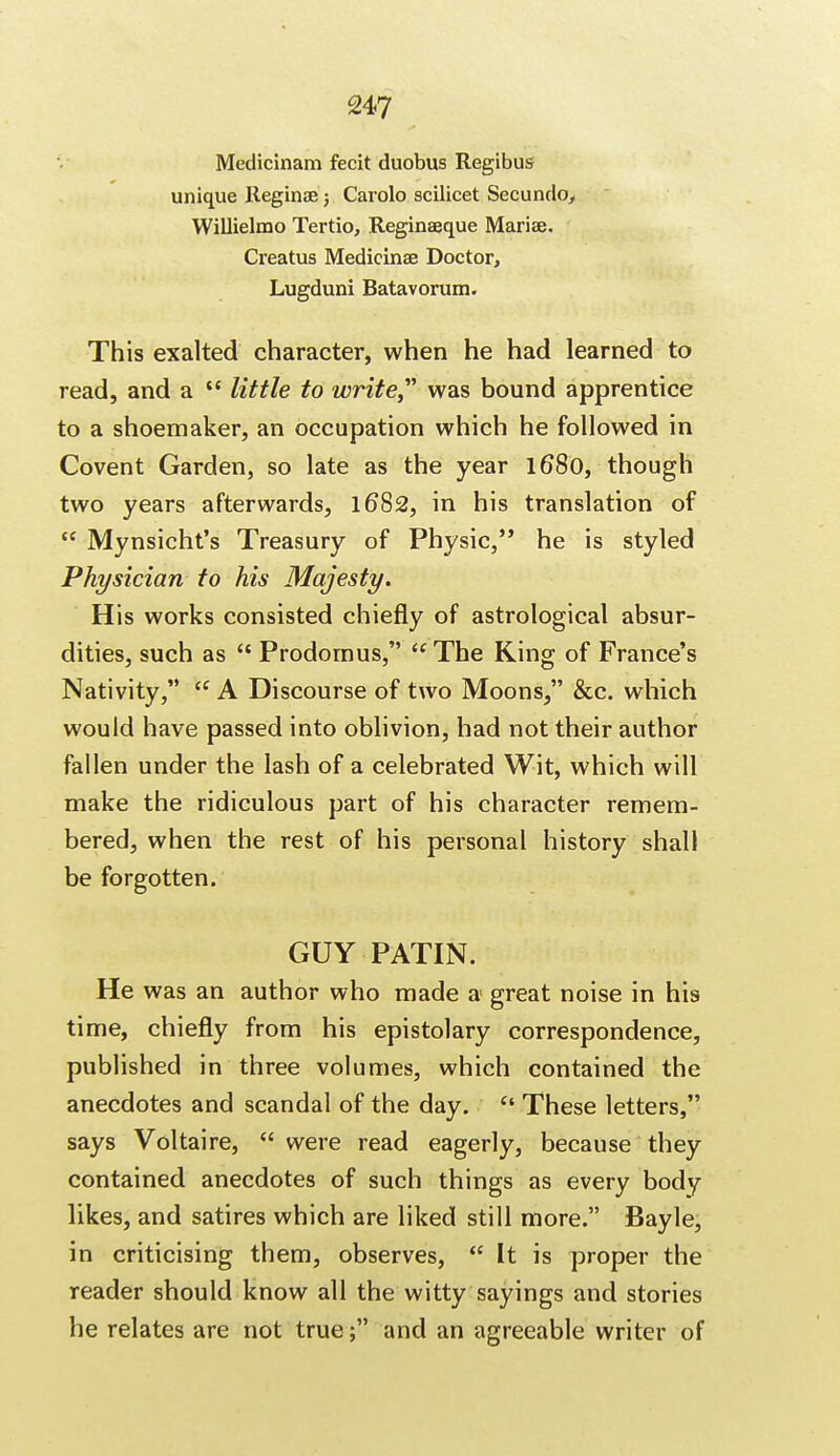 Medicinam fecit duobus Regibus unique Reginae; Carolo scilicet Secundo, Willielmo Tertio, Reginaeque Marias. Creatus Medicinae Doctor, Lugduni Batavorum. This exalted character, when he had learned to read, and a  little to write was bound apprentice to a shoemaker, an occupation which he followed in Covent Garden, so late as the year 1680, though two years afterwards, 16*82, in his translation of  Mynsicht's Treasury of Physic, he is styled Physician to his Majesty. His works consisted chiefly of astrological absur- dities, such as  Prodornus, <c The King of France's Nativity,  A Discourse of two Moons, &c. which would have passed into oblivion, had not their author fallen under the lash of a celebrated Wit, which will make the ridiculous part of his character remem- bered, when the rest of his personal history shall be forgotten. GUY PATIN. He was an author who made a great noise in his time, chiefly from his epistolary correspondence, published in three volumes, which contained the anecdotes and scandal of the day.  These letters, says Voltaire,  were read eagerly, because they contained anecdotes of such things as every body likes, and satires which are liked still more. Bayle, in criticising them, observes,  It is proper the reader should know all the witty sayings and stories he relates are not true ; and an agreeable writer of