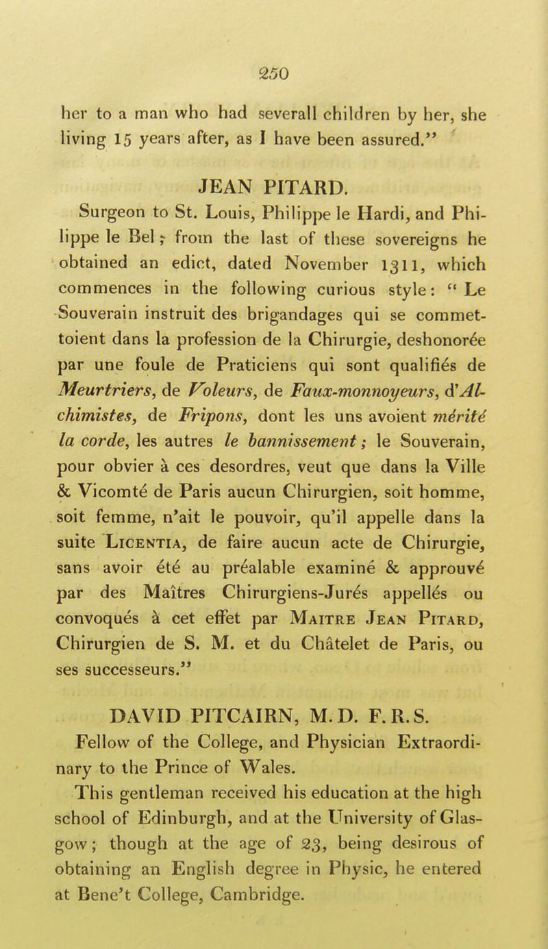 her to a man who had severall children by her, she living 15 years after, as I have been assured. JEAN PITARD. Surgeon to St. Louis, Philippe le Hardi, and Phi- lippe le Bel ? from the last of these sovereigns he obtained an edict, dated November 1311, which commences in the following curious style:  Le Souverain instruit des brigandages qui se commet- toient dans la profession de la Chirurgie, deshonor^e par une foule de Praticiens qui sont qualifies de Meurtriers, de Poleurs, de Fanx-monnoyeurs, A'Al- chimistes, de Fripons, dont les uns avoient me'rite' la corde, les autres le bannissement; le Souverain, pour obvier a ces desordres, veut que dans la Ville & Vicomte de Paris aucun Chirurgien, soit homme, soit femme, n'ait le pouvoir, qu'il appelle dans la suite Licentia, de faire aucun acte de Chirurgie, sans avoir ete au prealable examine & approuve* par des Maitres Chirurgiens-Jur^s appell^s ou convoques a cet effet par Maitre Jean Pitard, Chirurgien de S. M. et du Chatelet de Paris, ou ses successeurs. DAVID PITCAIRN, M.D. F.R.S. Fellow of the College, and Physician Extraordi- nary to the Prince of Wales. This gentleman received his education at the high school of Edinburgh, and at the LTniversity of Glas- gow; though at the age of 23, being desirous of obtaining an English degree in Physic, he entered at Bene't College, Cambridge.