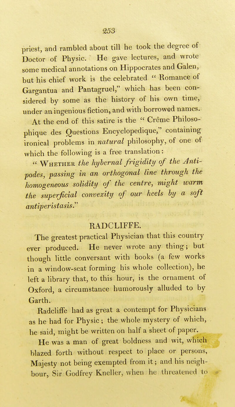 priest, and rambled about till he took the degree of Doctor of Physic. He gave lectures, and wrote some medical annotations on Hippocrates and Galen, but his chief work is the celebrated  Romance of Gargantua and Pantagruel, which has been con- sidered by some as the history of his own time, under an ingenious fiction, and with borrowed names. At the end of this satire is the  Creme Philoso- phique des Questions Encyclopedique, containing ironical problems in natural philosophy, of one of which the following is a free translation:  Whether the hybernal frigidity of the Anti- podes, passing in an orthogonal line through the homogeneous solidity of the centre, might warm the superficial convexity of our heels by a soft antiperistasis. RADCLIFFE. The greatest practical Physician that this country ever produced. He never wrote any thing; but though little conversant with books (a few works in a window-seat forming his whole collection), he left a library that, to this hour, is the ornament of Oxford, a circumstance humorously alluded to by Garth. Radcliffe had as great a contempt for Physicians as he had for Physic ; the whole mystery of which, he said, might be written on half a sheet of paper. He was a man of great boldness and wit, which blazed forth without respect to place or persons, Majesty not being exempted from it; and his neigh- bour, Sir Godfrey Kneller, when he threatened to