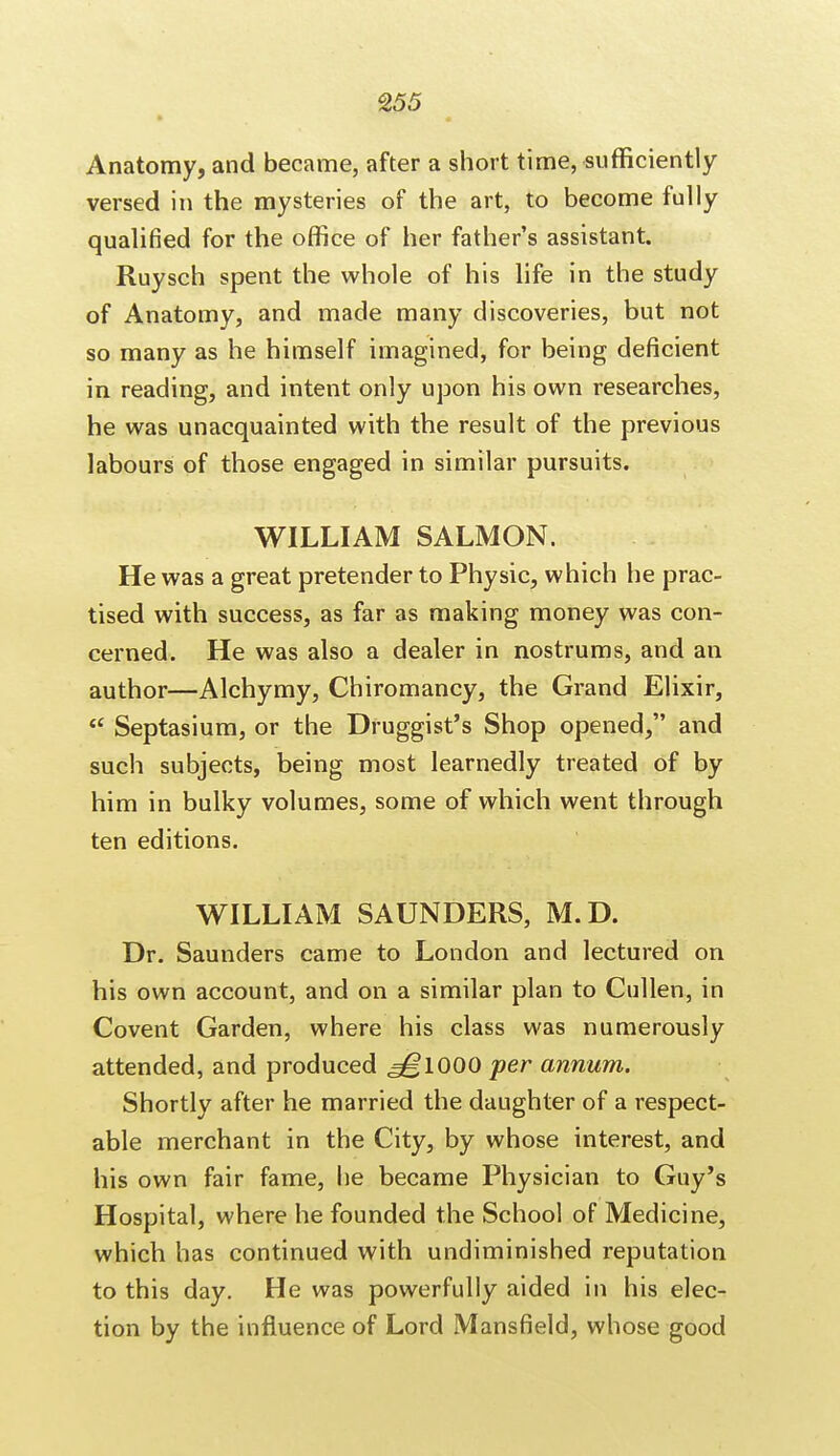 Anatomy, and became, after a short time, sufficiently versed in the mysteries of the art, to become fully qualified for the office of her father's assistant. Ruysch spent the whole of his life in the study of Anatomy, and made many discoveries, but not so many as he himself imagined, for being deficient in reading, and intent only upon his own researches, he was unacquainted with the result of the previous labours of those engaged in similar pursuits. WILLIAM SALMON. He was a great pretender to Physic, which he prac- tised with success, as far as making money was con- cerned. He was also a dealer in nostrums, and an author—Alchymy, Chiromancy, the Grand Elixir,  Septasium, or the Druggist's Shop opened, and such subjects, being most learnedly treated of by him in bulky volumes, some of which went through ten editions. WILLIAM SAUNDERS, M.D. Dr. Saunders came to London and lectured on his own account, and on a similar plan to Cullen, in Covent Garden, where his class was numerously attended, and produced ,^1000 per annum. Shortly after he married the daughter of a respect- able merchant in the City, by whose interest, and his own fair fame, he became Physician to Guy's Hospital, where he founded the School of Medicine, which has continued with undiminished reputation to this day. He was powerfully aided in his elec- tion by the influence of Lord Mansfield, whose good