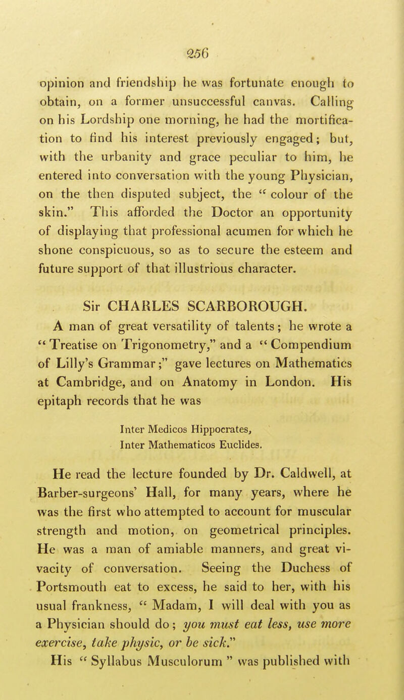 opinion and friendship he was fortunate enough to obtain, on a former unsuccessful canvas. Calling on his Lordship one morning, he had the mortifica- tion to find his interest previously engaged; but, with the urbanity and grace peculiar to him, he entered into conversation with the young Physician, on the then disputed subject, the  colour of the skin. This afforded the Doctor an opportunity of displaying that professional acumen for which he shone conspicuous, so as to secure the esteem and future support of that illustrious character. Sir CHARLES SCARBOROUGH. A man of great versatility of talents; he wrote a  Treatise on Trigonometry, and a c< Compendium of Lilly's Grammar; gave lectures on Mathematics at Cambridge, and on Anatomy in London. His epitaph records that he was Inter Medicos Hippocrates, Inter Mathematicos Euclides. He read the lecture founded by Dr. Caldwell, at Barber-surgeons' Hall, for many years, where he was the first who attempted to account for muscular strength and motion, on geometrical principles. He was a man of amiable manners, and great vi- vacity of conversation. Seeing the Duchess of Portsmouth eat to excess, he said to her, with his usual frankness,  Madam, I will deal with you as a Physician should do; you must eat less, use more exercise, take physic, or be sick His  Syllabus Musculorum  was published with