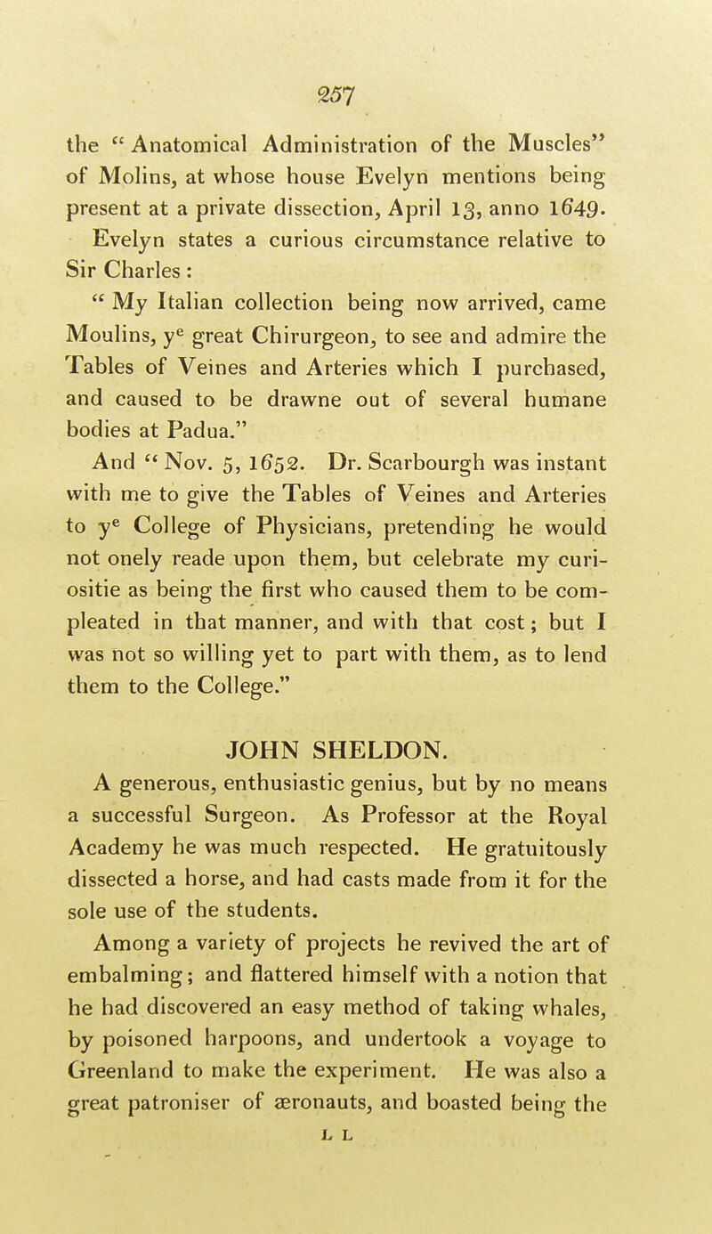 the  Anatomical Administration of the Muscles'* of Molins, at whose house Evelyn mentions being present at a private dissection, April 13, anno l6*49- Evelyn states a curious circumstance relative to Sir Charles:  My Italian collection being now arrived, came Moulins, ye great Chirurgeon, to see and admire the Tables of Veines and Arteries which I purchased, and caused to be drawne out of several humane bodies at Padua. And  Nov. 5, 1652. Dr. Scarbourgh was instant with me to give the Tables of Veines and Arteries to ye College of Physicians, pretending he would not onely reade upon them, but celebrate my curi- ositie as being the first who caused them to be com- pleated in that manner, and with that cost; but I was not so willing yet to part with them, as to lend them to the College. JOHN SHELDON. A generous, enthusiastic genius, but by no means a successful Surgeon. As Professor at the Royal Academy he was much respected. He gratuitously dissected a horse, and had casts made from it for the sole use of the students. Among a variety of projects he revived the art of embalming; and flattered himself with a notion that he had discovered an easy method of taking whales, by poisoned harpoons, and undertook a voyage to Greenland to make the experiment. He was also a great patroniser of aeronauts, and boasted being the L L