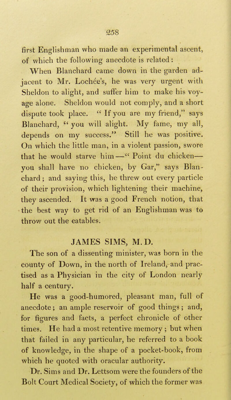 first Englishman who made an experimental ascent, of which the following anecdote is related: When Blanchard came down in the garden ad- jacent to Mr. Lochee's, he was very urgent with Sheldon to alight, and suffer him to make his voy- age alone. Sheldon would not comply, and a short dispute took place.  If you are my friend, says Blanchard,  you will alight. My fame, my all, depends on my success. Still he was positive. On which the little man, in a violent passion, swore that he would starve him— Point du chicken— you shall have no chicken, by Gar, says Blan- chard ; and saying this, he threw out every particle of their provision, which lightening their machine, they ascended. It was a good French notion, that the best way to get rid of an Englishman was to throw out the eatables. JAMES SIMS, M.D. The son of a dissenting minister, was born in the county of Down, in the north of Ireland, and prac- tised as a Physician in the city of London nearly half a century. He was a good-humored, pleasant man, full of anecdote; an ample reservoir of good things ; and, for figures and facts, a perfect chronicle of other times. He had a most retentive memorv ; but when that failed in any particular, he referred to a book of knowledge, in the shape of a pocket-book, from which he quoted with oracular authority. Dr. Sims and Dr. Lettsom were the founders of the Bolt Court Medical Society, of which the former was