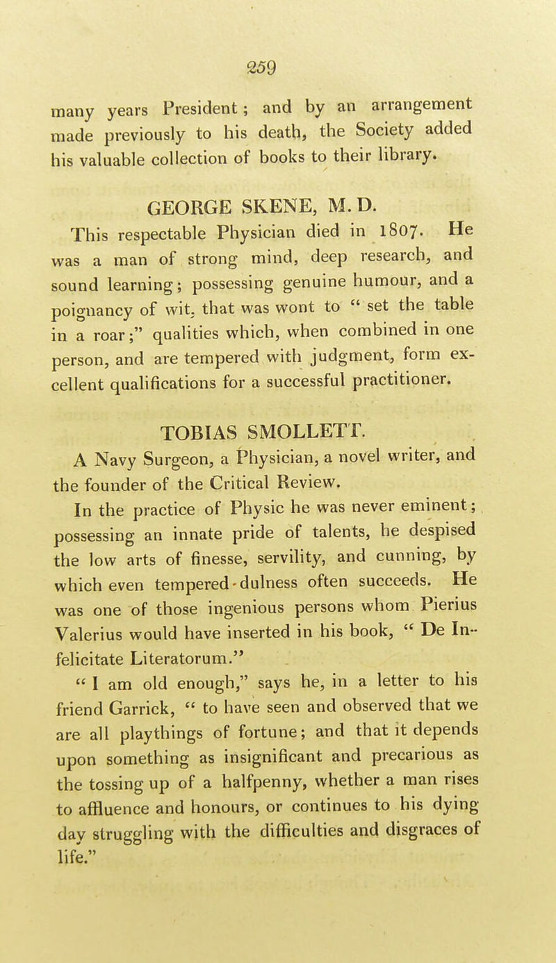 many years President; and by an arrangement made previously to his death, the Society added his valuable collection of books to their library. GEORGE SKENE, M.D. This respectable Physician died in 1807. He was a man of strong mind, deep research, and sound learning; possessing genuine humour, and a poignancy of wit. that was wont to  set the table in a roar; qualities which, when combined in one person, and are tempered with judgment, form ex- cellent qualifications for a successful practitioner. TOBIAS SMOLLETT. A Navy Surgeon, a Physician, a novel writer, and the founder of the Critical Review. In the practice of Physic he was never eminent; possessing an innate pride of talents, he despised the low arts of finesse, servility, and cunning, by which even tempered-dulness often succeeds. He was one of those ingenious persons whom Pierius Valerius would have inserted in his book,  De In- felicitate Literatorum.  I am old enough, says he, in a letter to hia friend Garrick,  to have seen and observed that we are all playthings of fortune; and that it depends upon something as insignificant and precarious as the tossing up of a halfpenny, whether a man rises to affluence and honours, or continues to his dying- day struggling with the difficulties and disgraces of life.