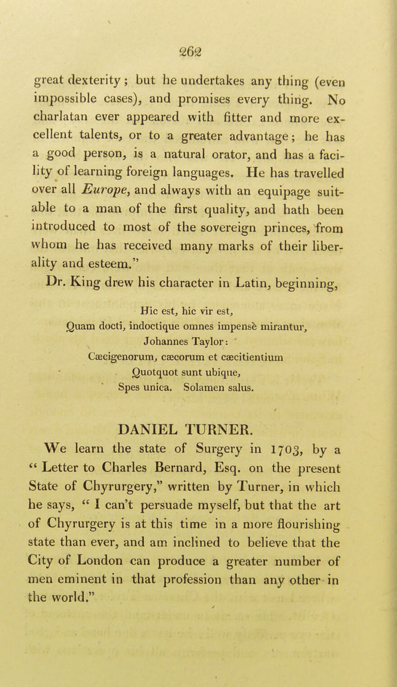 great dexterity; but he undertakes any thing (even impossible cases), and promises every thing. No charlatan ever appeared with fitter and more ex- cellent talents, or to a greater advantage; he has a good person, is a natural orator, and has a faci- lity of learning foreign languages. He has travelled over all Europe, and always with an equipage suit- able to a man of the first quality, and hath been introduced to most of the sovereign princes, from whom he has received many marks of their liber- ality and esteem. Dr. King drew his character in Latin, beginning, Hie est, hie vir est, jQuam docti, indoctique omnes impense mirantur, Johannes Taylor: ' Caecigenorum, csecorum et caecitientium Quotquot sunt ubique, Spes unica. Solamen salus. DANIEL TURNER. We learn the state of Surgery in 1703, by a  Letter to Charles Bernard, Esq. on the present State of Chyrurgery, written by Turner, in which he says,  I can't persuade myself, but that the art of Chyrurgery is at this time in a more flourishing state than ever, and am inclined to believe that the City of London can produce a greater number of men eminent in that profession than any other in the world.