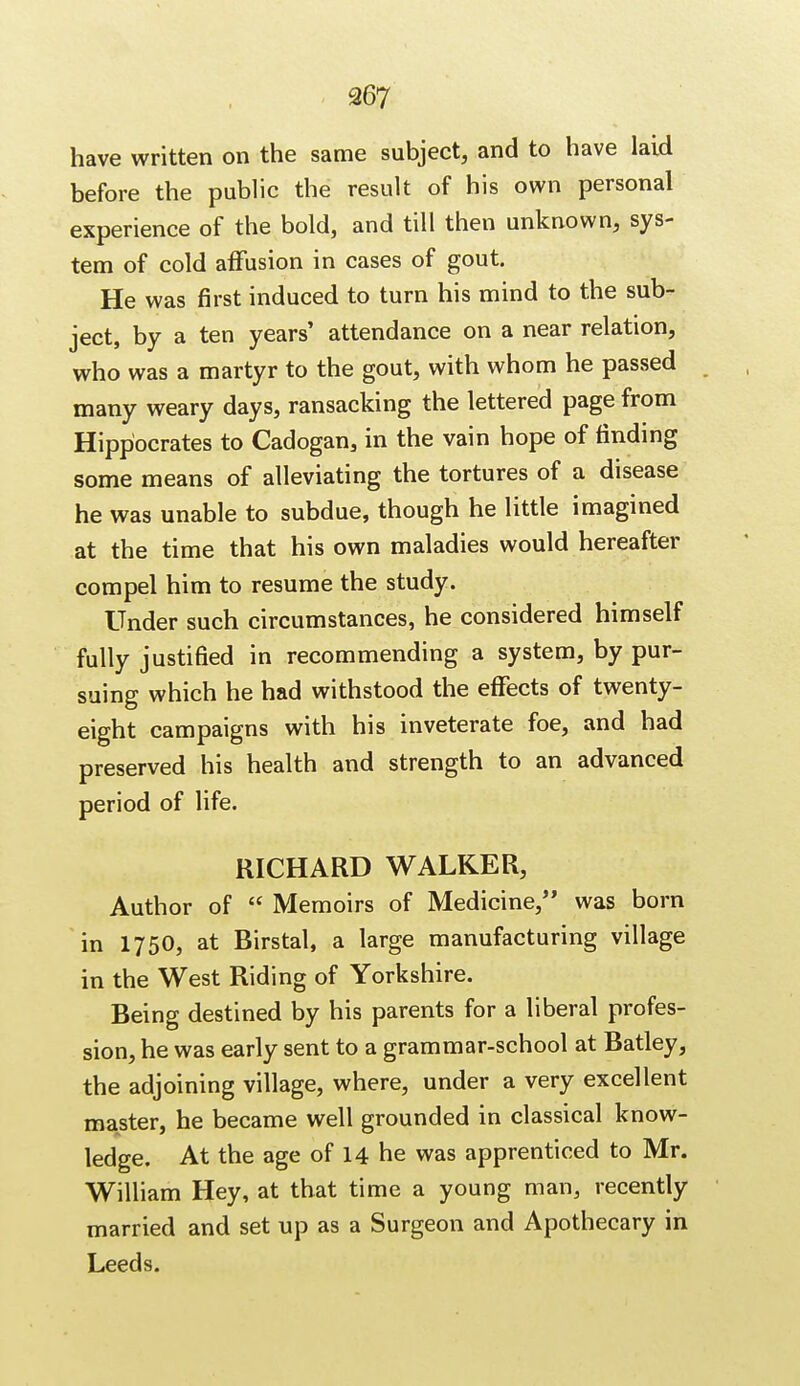 have written on the same subject, and to have laid before the public the result of his own personal experience of the bold, and till then unknown, sys- tem of cold affusion in cases of gout. He was first induced to turn his mind to the sub- ject, by a ten years' attendance on a near relation, who was a martyr to the gout, with whom he passed many weary days, ransacking the lettered page from Hippocrates to Cadogan, in the vain hope of finding some means of alleviating the tortures of a disease he was unable to subdue, though he little imagined at the time that his own maladies would hereafter compel him to resume the study. Under such circumstances, he considered himself fully justified in recommending a system, by pur- suing which he had withstood the effects of twenty- eight campaigns with his inveterate foe, and had preserved his health and strength to an advanced period of life. RICHARD WALKER, Author of  Memoirs of Medicine, was born in 1750, at Birstal, a large manufacturing village in the West Riding of Yorkshire. Being destined by his parents for a liberal profes- sion, he was early sent to a grammar-school at Batley, the adjoining village, where, under a very excellent master, he became well grounded in classical know- ledge. At the age of 14 he was apprenticed to Mr. William Hey, at that time a young man, recently married and set up as a Surgeon and Apothecary in Leeds.