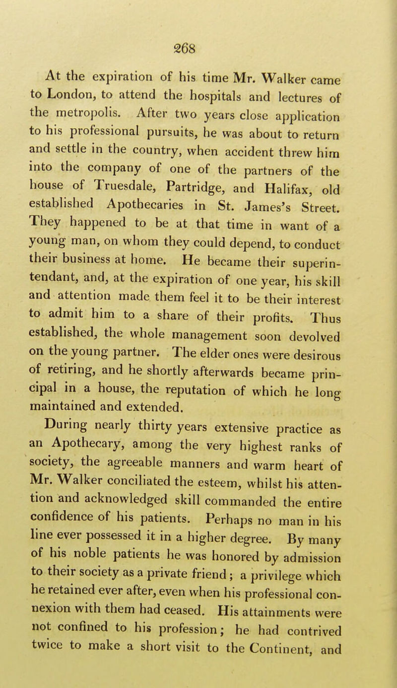 At the expiration of his time Mr. Walker came to London, to attend the hospitals and lectures of the metropolis. After two years close application to his professional pursuits, he was about to return and settle in the country, when accident threw him into the company of one of the partners of the house of Truesdale, Partridge, and Halifax, old established Apothecaries in St. James's Street. They happened to be at that time in want of a young man, on whom they could depend, to conduct their business at home. He became their superin- tendant, and, at the expiration of one year, his skill and attention made them feel it to be their interest to admit him to a share of their profits. Thus established, the whole management soon devolved on the young partner. The elder ones were desirous of retiring, and he shortly afterwards became prin- cipal in a house, the reputation of which he long maintained and extended. During nearly thirty years extensive practice as an Apothecary, among the very highest ranks of society, the agreeable manners and warm heart of Mr. Walker conciliated the esteem, whilst his atten- tion and acknowledged skill commanded the entire confidence of his patients. Perhaps no man in his line ever possessed it in a higher degree. By many of his noble patients he was honored by admission to their society as a private friend ; a privilege which he retained ever after, even when his professional con- nexion with them had ceased. His attainments were not confined to his profession; he had contrived twice to make a short visit to the Continent, and