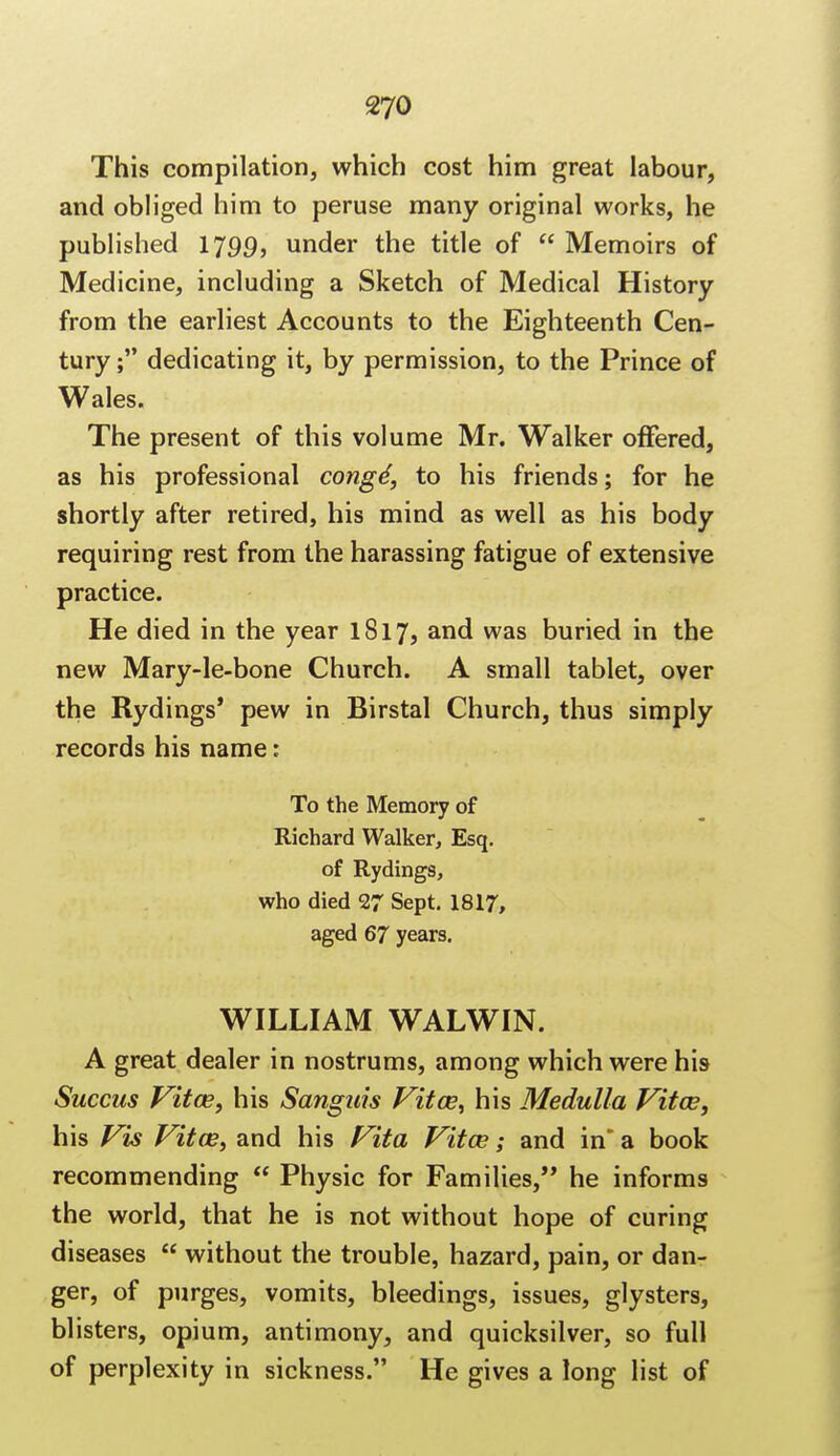 This compilation, which cost him great labour, and obliged him to peruse many original works, he published 1799, under the title of  Memoirs of Medicine, including a Sketch of Medical History from the earliest Accounts to the Eighteenth Cen- tury ; dedicating it, by permission, to the Prince of Wales. The present of this volume Mr. Walker offered, as his professional congd, to his friends; for he shortly after retired, his mind as well as his body requiring rest from the harassing fatigue of extensive practice. He died in the year 1817, and was buried in the new Mary-le-bone Church. A small tablet, over the Rydings' pew in Birstal Church, thus simply records his name: To the Memory of Richard Walker, Esq. of Rydings, who died 27 Sept. 1817, aged 67 years. WILLIAM WALWIN. A great dealer in nostrums, among which were his Succus Vitas, his Sanguis Vitas, his Medulla Vitas, his Vis Vitas, and his Vita Vitas; and in* a book recommending  Physic for Families, he informs the world, that he is not without hope of curing diseases  without the trouble, hazard, pain, or dan- ger, of purges, vomits, bleedings, issues, glysters, blisters, opium, antimony, and quicksilver, so full of perplexity in sickness. He gives a long list of