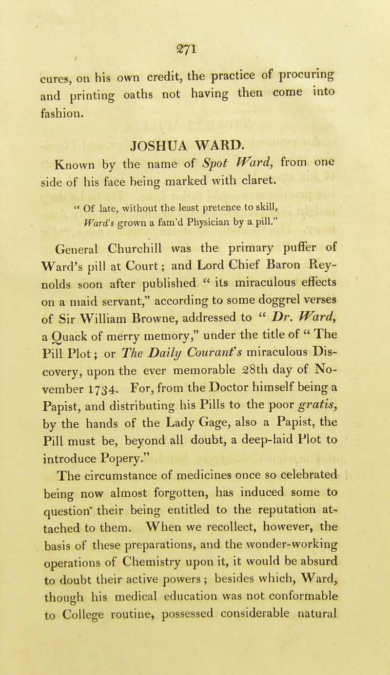 cures, on his own credit, the practice of procuring and printing oaths not having then come into fashion. JOSHUA WARD. Known by the name of Spot Ward, from one side of his face being marked with claret.  Of late, without the least pretence to skill, Ward's grown a fam'd Physician by a pill. General Churchill was the primary puffer of Ward's pill at Court; and Lord Chief Baron Rey- nolds soon after published  its miraculous effects on a maid servant, according to some doggrel verses of Sir William Browne, addressed to  Dr. Ward, a Quack of merry memory, under the title of  The Pill Plot; or The Daily Couranfs miraculous Dis- covery, upon the ever memorable 28th day of No- vember 1734. For, from the Doctor himself being a Papist, and distributing his Pills to the poor gratis, by the hands of the Lady Gage, also a Papist, the Pill must be, beyond all doubt, a deep-laid Plot to introduce Popery. The circumstance of medicines once so celebrated being now almost forgotten, has induced some to question their being entitled to the reputation at- tached to them. When we recollect, however, the basis of these preparations, and the wonder-working operations of Chemistry upon it, it would be absurd to doubt their active powers; besides which, Ward, though his medical education was not conformable to College routine, possessed considerable natural