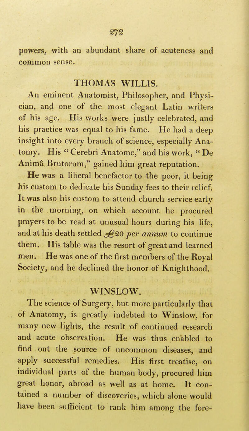 powers, with an abundant share of acuteness and common sense. THOMAS WILLIS. An eminent Anatomist, Philosopher, and Physi- cian, and one of the most elegant Latin writers of his age. His works were justly celebrated, and his practice was equal to his fame. He had a deep insight into every branch of science, especially Ana- tomy. His  Cerebri Anatome, and his work,  De Anima Brutorum, gained him great reputation. He was a liberal benefactor to the poor, it being his custom to dedicate his Sunday fees to their relief. It was also his custom to attend church service early in the morning, on which account he procured prayers to be read at unusual hours during his life, and at his death settled ^20 per annum to continue them. His table was the resort of great and learned men. He was one of the first members of the Royal Society, and he declined the honor of Knighthood. WINSLOW. The science of Surgery, but more particularly that of Anatomy, is greatly indebted to Winslow, for many new lights, the result of continued research and acute observation. He was thus enabled to find out the source of uncommon diseases, and apply successful remedies. His first treatise, on individual parts of the human body, procured him great honor, abroad as well as at home. It con- tained a number of discoveries, which alone would have been sufficient to rank him among the fore-