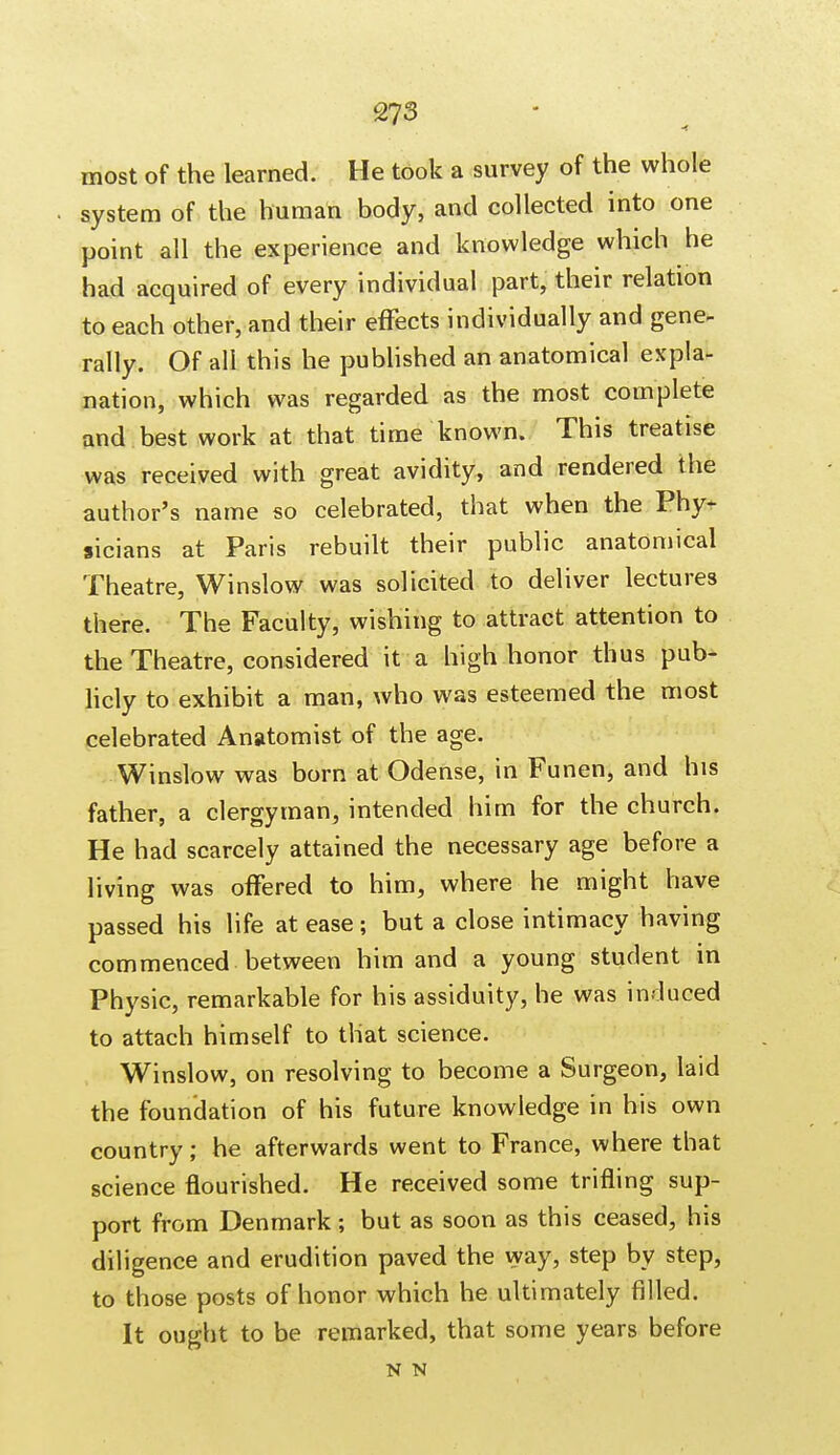 most of the learned. He took a survey of the whole system of the human body, and collected into one point all the experience and knowledge which he had acquired of every individual part, their relation to each other, and their effects individually and gene- rally. Of all this he published an anatomical expla- nation, which was regarded as the most complete and best work at that time known. This treatise was received with great avidity, and rendered the author's name so celebrated, that when the Phy- sicians at Paris rebuilt their public anatomical Theatre, Winslow was solicited to deliver lectures there. The Faculty, wishing to attract attention to the Theatre, considered it a high honor thus pub- licly to exhibit a man, who was esteemed the most celebrated Anatomist of the age. Winslow was born at Odense, in Funen, and his father, a clergyman, intended him for the church. He had scarcely attained the necessary age before a living was offered to him, where he might have passed his life at ease; but a close intimacy having commenced between him and a young student in Physic, remarkable for his assiduity, he was induced to attach himself to that science. Winslow, on resolving to become a Surgeon, laid the foundation of his future knowledge in his own country; he afterwards went to France, where that science flourished. He received some trifling sup- port from Denmark; but as soon as this ceased, his diligence and erudition paved the way, step by step, to those posts of honor which he ultimately filled. It ought to be remarked, that some years before N N