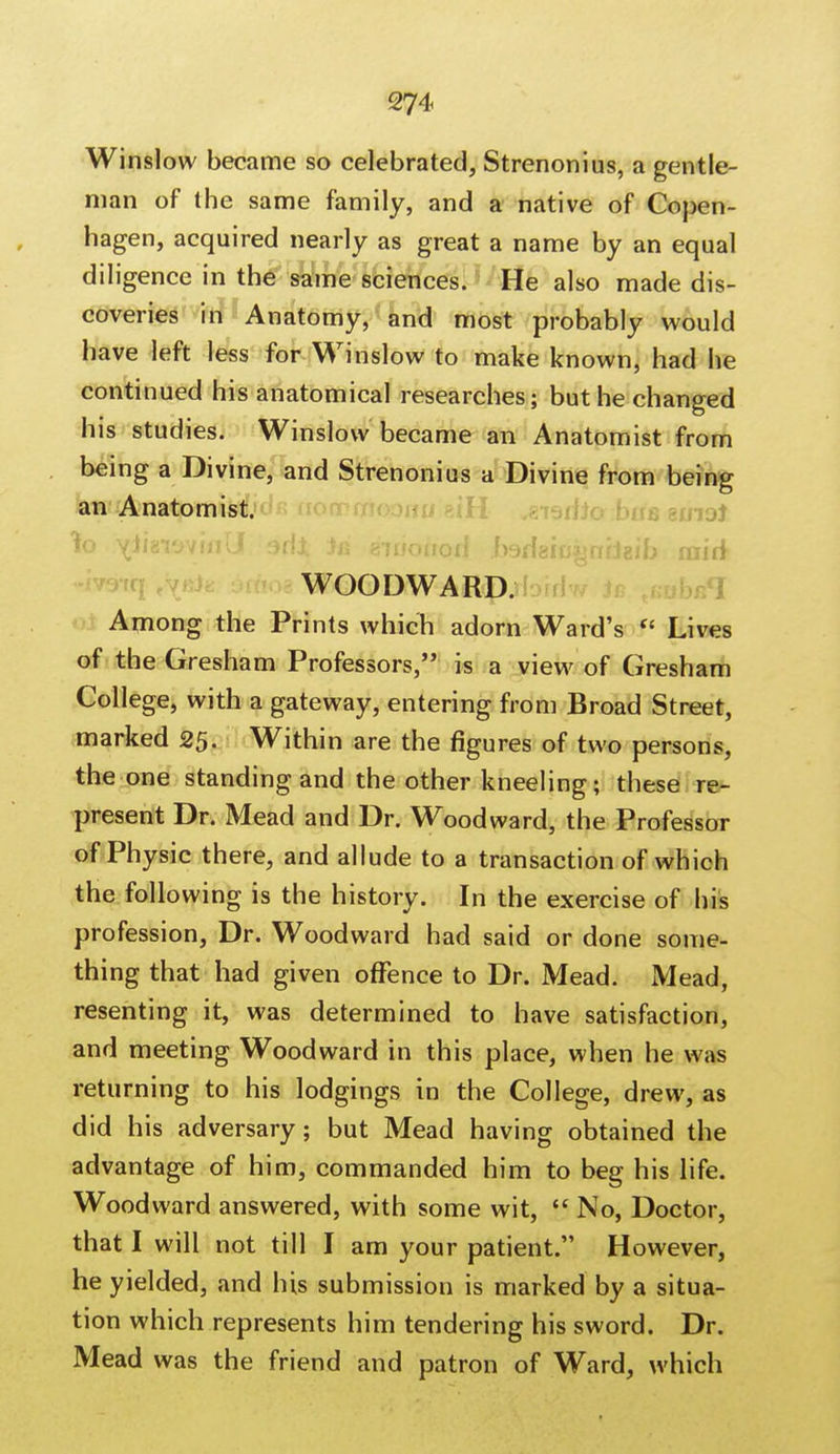 Winslow became so celebrated, Strenonius, a gentle- man of the same family, and a native of Copen- hagen, acquired nearly as great a name by an equal diligence in the same sciences. He also made dis- coveries in Anatomy, and most probably would have left less for Winslow to make known, had he continued his anatomical researches; but he changed his studies. Winslow became an Anatomist from being a Divine, and Strenonius a Divine from being an Anatomist. ?o \fihiwuill arfJt )a swottod .fosdaiu^niJaib mid WOODWARD. Among the Prints which adorn Ward's f Lives of the Gresham Professors, is a view of Gresham College, with a gateway, entering from Broad Street, marked 25. Within are the figures of two persons, the one standing and the other kneeling; these re- present Dr. Mead and Dr. Woodward, the Professor of Physic there, and allude to a transaction of which the following is the history. In the exercise of his profession, Dr. Woodward had said or done some- thing that had given offence to Dr. Mead. Mead, resenting it, was determined to have satisfaction, and meeting Woodward in this place, when he was returning to his lodgings in the College, drew, as did his adversary; but Mead having obtained the advantage of him, commanded him to beg his life. Woodward answered, with some wit,  No, Doctor, that I will not till I am your patient. However, he yielded, and his submission is marked by a situa- tion which represents him tendering his sword. Dr. Mead was the friend and patron of Ward, which