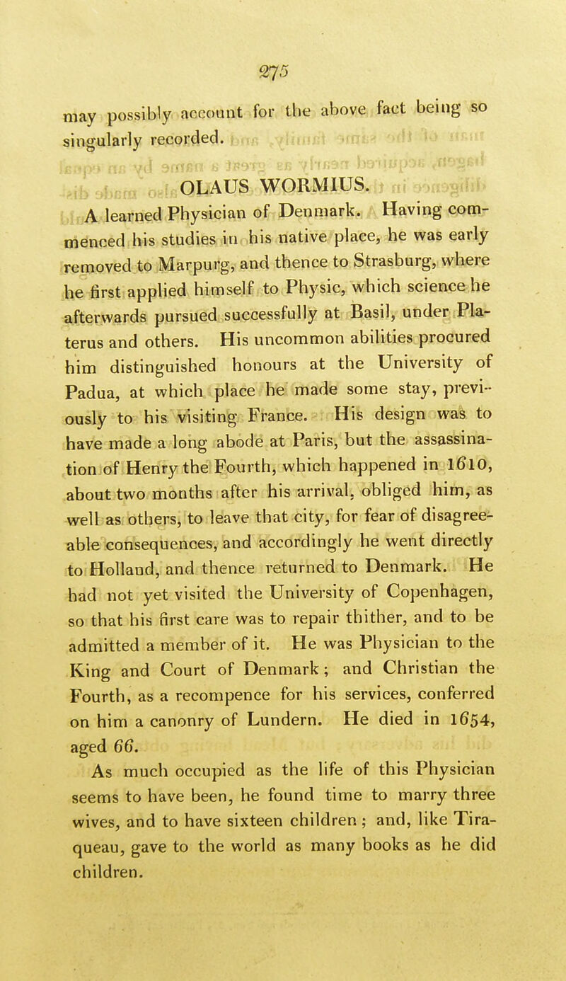 may possibly account for the above fact being so singularly recorded. Icapo tic yd srnen a iFSTg eb yhfjan beiiupos yn^fitl OLAUS WORMIUS. A learned Physician of Denmark. Having com- menced his studies in his native place, he was early removed to Marpurg, and thence to Strasburg, where he first applied himself to Physic, which science he afterwards pursued successfully at Basil, under Pla- terus and others. His uncommon abilities procured him distinguished honours at the University of Padua, at which place he made some stay, previ- ously to his visiting France. His design was to have made a long abode at Paris, but the assassina- tion of Henry the Fourth, which happened in 1610, about two months after his arrival, obliged him, as well as others, to leave that city, for fear of disagree- able consequences, and accordingly he went directly to Holland, and thence returned to Denmark. He had not yet visited the University of Copenhagen, so that his first care was to repair thither, and to be admitted a member of it. He was Physician to the King and Court of Denmark ; and Christian the Fourth, as a recompence for his services, conferred on him a canonry of Lundern. He died in 1654, aged 66. As much occupied as the life of this Physician seems to have been, he found time to marry three wives, and to have sixteen children; and, like Tira- queau, gave to the world as many books as he did children.
