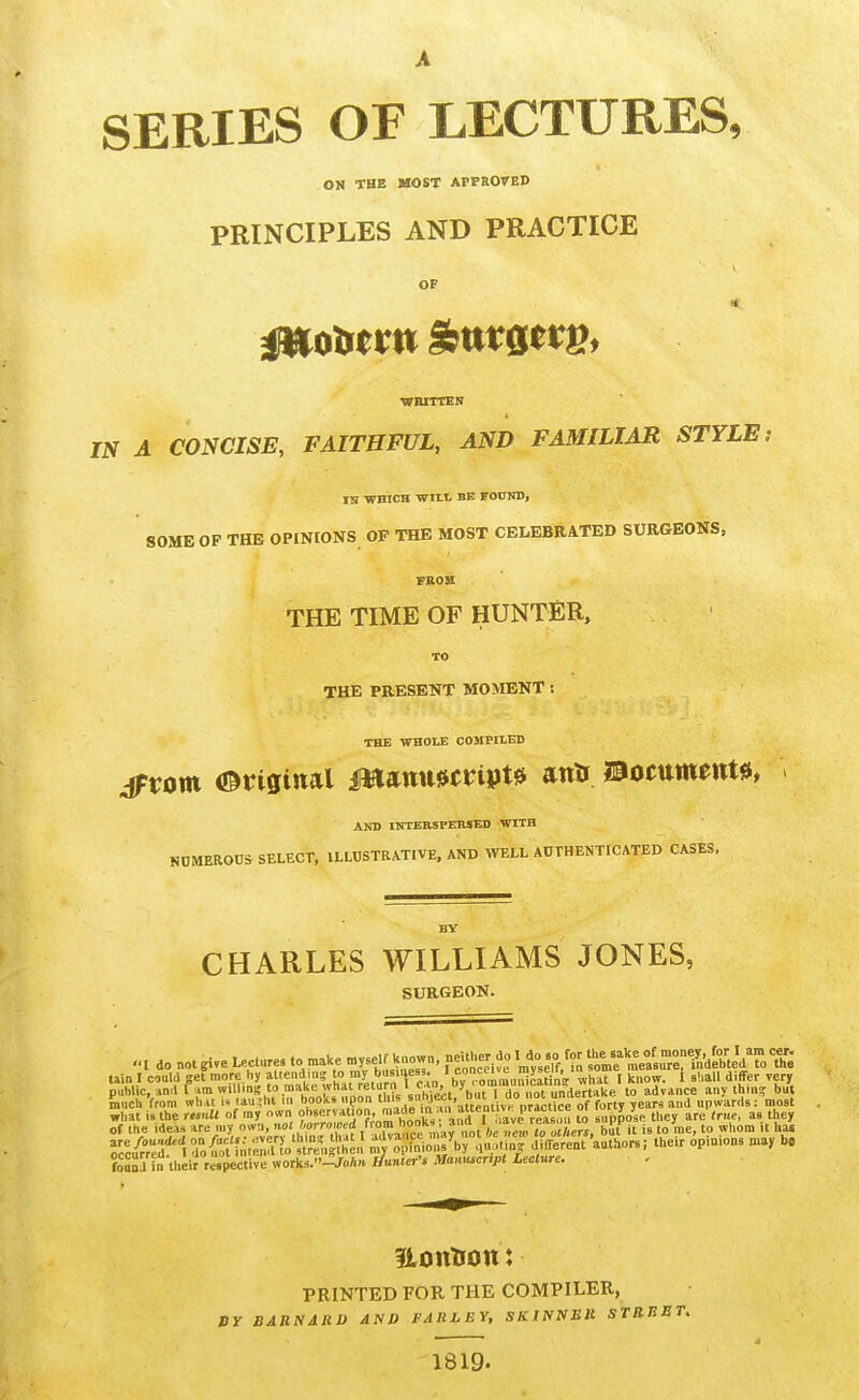 SERIES OF LECTURES, ON THE MOST APPROTBD PRINCIPLES AND PRACTICE OF ■WRITTEN IN A CONCISE, FAITHFUL, AND FAMILIAR STYLE i TS ■WHICH WILt BE FOCKD, SOME OP THE OPINIONS OF THE MOST CELEBRATED SURGEONS, THE TIME OF HUNTER, TO THE PRESENT MOMENT : THE -WHOLE COJIPIIED ^tom Original ms^nmmpU antt Boctttn^irt^, AND IfrrERSPERSED WITH NOMEROna SELECT, ILLUSTRATIVE. AND WELL AUTHENTICATED CASES. CHARLES WILLIAMS JONES, SURGEON. ... do not give Lecture, to make my.eif Uao.n, ff^^J^^^^'.I^X'^^^^^ ..... I could pi more by 'j, ,'y,*;/„'Y'e;n, b^ro^^ what I know, t sl.all differ yen public, ■inil lam willing to make what return icu^ y undertake to advance any thin? but Siuch from what i« lauihi in books upon this ''V^'?^'' °' ° of forty years and upwards: most what is the remit of m, o«n to suppose they are (rue, as they of the ideas are uiy own, not borrowed f™.-° bit it is to me, to whom it has V^^;:t'\Z^in^:::iV^l^^ d/.erent'authors, their opinions may b. foSSa h. their respective work3.-/o/m //unier'. Mamu^cnpt Leclun. tain ILOttTlOtt: PRINTED FOR THE COMPILER, BY BARNARD AND FARLEY, SKINNMU STR 1819.