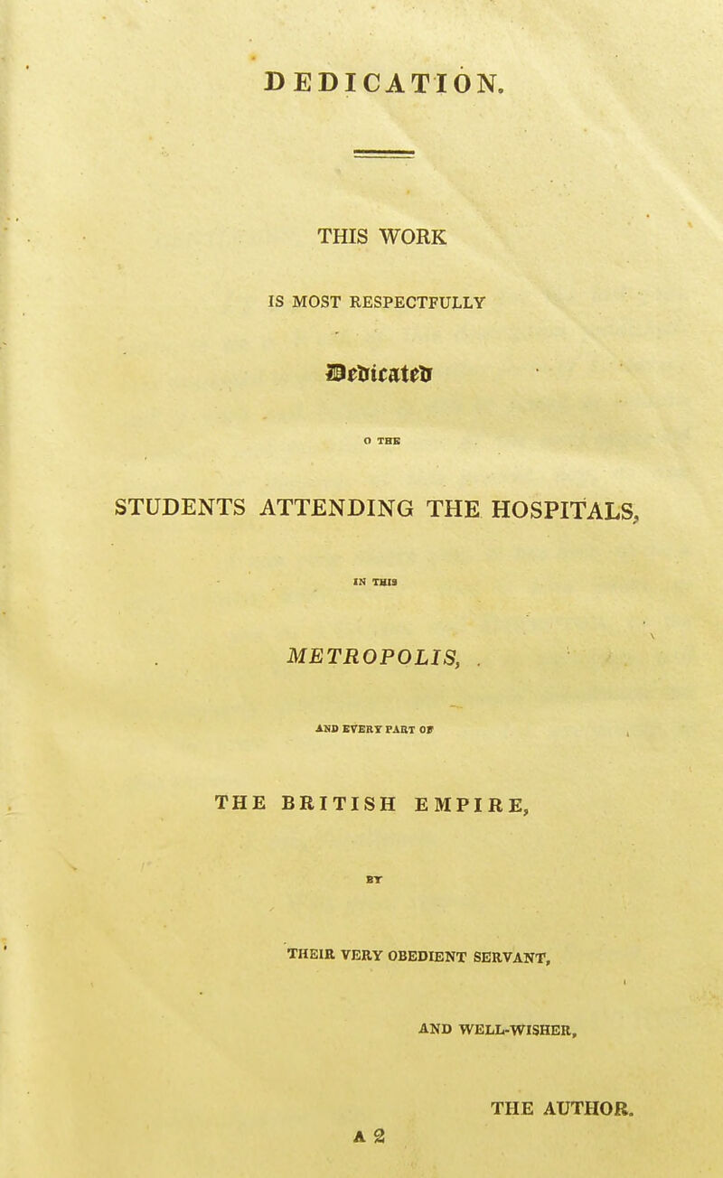 DEDICATION. THIS WORK IS MOST RESPECTFULLY O THE STUDENTS ATTENDING THE HOSPITALS, IN THIS METROPOLIS, . AND EVERT PART Ot . THE BRITISH EMPIRE, BT THEIR VERY OBEDIENT SERVANT, AND WELIi-WISHER, THE AUTHOR. A 2