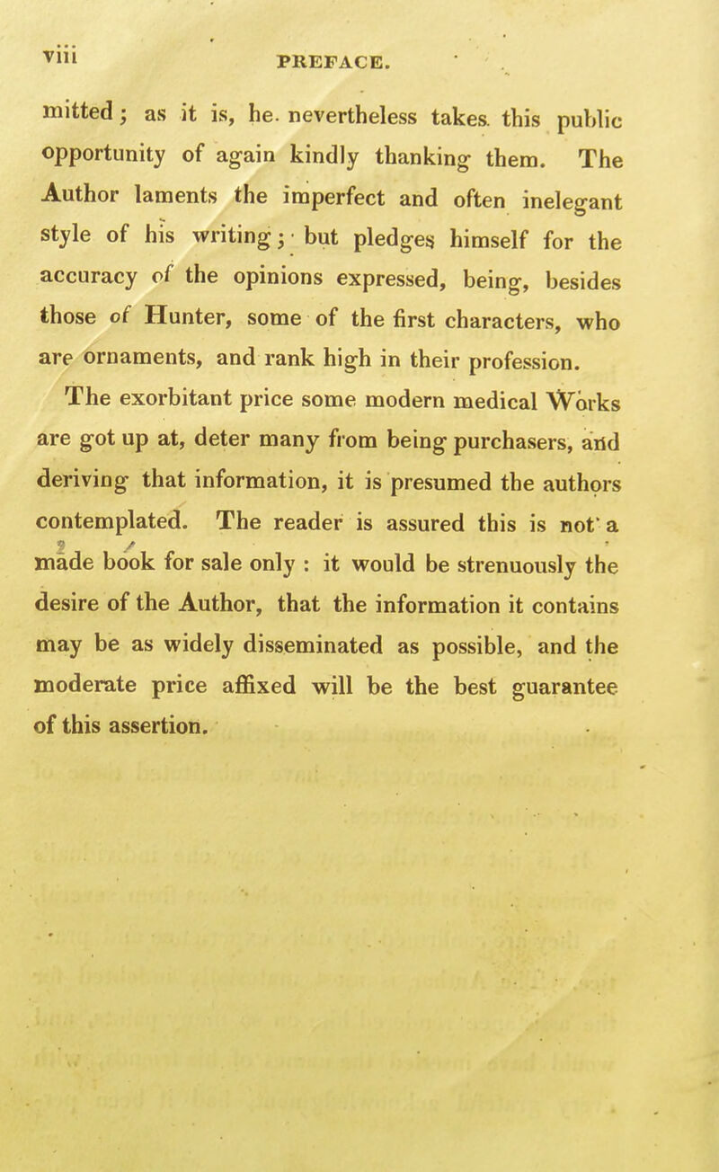 ^'l PREFACE. mitted; as it is, he. nevertheless takes, this public opportunity of again kindly thanking them. The Author laments the imperfect and often inelegant style of his writing ^ • but pledges himself for the accuracy of the opinions expressed, being, besides those of Hunter, some of the first characters, who are ornaments, and rank high in their profession. The exorbitant price some modern medical Works are got up at, deter many from being purchasers, arid deriving that information, it is presumed the authors contemplated. The reader is assured this is not a made book for sale only : it would be strenuously the desire of the Author, that the information it contains may be as widely disseminated as possible, and the moderate price affixed will be the best guarantee of this assertion.