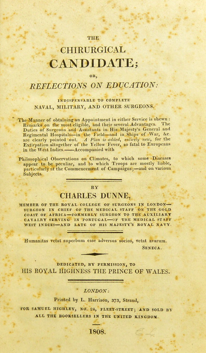 CHIRURGICAL CANDIDATE; OR, REFLECTIONS ON EDUCATION: INDISPENSABLE TO COMPLETE NAVAL, MILITARY, AND OTHER SURGEONS. The Manner of obtaining an Appointment in either Service is shewn : Remarks on the most eligible, and their several Advantages. The Duties of Surgeons and Assistants in His Majesty's General and Regimental Hospitals—in the Field—and in Ships of War, &c. are clearly pointed out. A Plan is added, entirely new, for the Extirpation altogether of the Yellow Fever, so fatal to Europeans in the West Indies. Accompanied with Philosophical Observations on Climates, to which some Diseases appear to be peculiar, and to which Troops are mostly liable, particularly at the Commencement of Campaigns;—and on various Subjects. BY CHARLES DUNNE, MEMBER OF THE ROYAL COLLEGE OF SURGEONS IN LONDON- SURGEON IN CHIEF OF THE MEDICAL STAFF ON THE GOLD COAST OF AFRICA—FORMERLY SURGEON TO THE AUXILIARY CAVALRY SERVING IN PORTUGAL—OF THE MEDICAL STAFF WEST INDIES—AND LATE OF HIS MAJESTY'S ROYAL NAVY. Humanitas vetat superbum esse adversus socios, vetat avarum. Seneca. DEDICATED, BY PERMISSION, TO HIS ROYAL HIGHNESS THE PRINCE OF WALES. ' LONDON: Printed by L. Harrison, 373, Strand, FOR SAMUEL HIGHLEY, NO. 24, FLEET-STREET; AND SOLD BY ALL THE BOOKSELLERS IN THE UNITED KINGDOM. 1808.