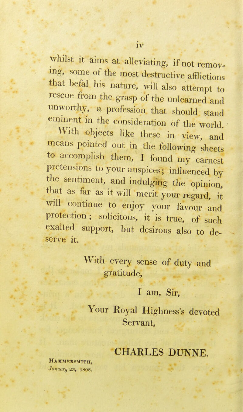 iv whilst it aims at alleviating, if not remov- ing, some of the most destructive afflictions that befal his nature, will also attempt to rescue from the grasp of the unlearned and unworthy, a profession that should stand eminent in the consideration of the world With objects like these in view, and means pointed out in the following sheets to accomplish them, I found my earnest pretensions to your auspices; influenced by the sentiment, and indulging the opinion, that as far as it will merit your regard, it will continue to enjoy your favour and protection; solicitous, it is true, of such exalted support, but desirous also to de- serve it. With every sense of duty and gratitude, I am, Sir, Your Royal Highness's devoted Servant, CHARLES DUNNE. Ha wsi*:Rsivf tth, Januury 23, J 808.